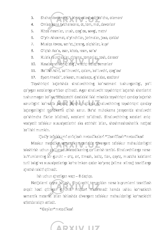 3. Shahar /avtomobil’, bino, velosiped, ko`cha, olomon/ 4. Omborxona /pichanxona, ot, tom, mol, devorlar/ 5. Kitob /rasmlar, urush, qo g` oz, sevgi, matn/ 6. O`yin / shaxmat , o`yinchilar, jarimalar, jazo, qoida/ 7. Musiqa /ovoz, san’at, jarang, olqishlar, kuy/ 8. O`qish /ko`z, asar, kitob, rasm, so`z/ 9. Kubik /burchaklar, chizma, tomonlar, tosh, daraxt/ 10. Kasalxona /xona, bo g` , vrach, radio, bemorlar/ 11. Bo`lish /sinf, bo`linuvchi, qalam, bo`luvchi, qo g` oz/ 12. Sport /medal’, orkestr, musobaqa, g` alaba, stadion/ Topshiriqni bajarishda sinaluvchining ko`rsatmani tushunganligi, yo`l qo`ygan xatolariga e’tibor qilinadi. Agar sinaluvchi topshiriqni bajarish shartlarini tushunmagan bo`lsa, tadqiqotchi dastlabki ikki misolda topshiriqni qanday bajarish zarurligini ko`rsatib beradi. Barcha hollarda sinaluvchining topshiriqni qanday bajarganligini muhokama qilish zarur. Ba’zi muhokama jarayonida sinaluvchi qo`shimcha fikrlar bildiradi, xatolarni to`ldiradi. Sinaluvchining xatolari aniq- vaziyatli tafakkur xususiyatlarini aks ettirishi bilan, shoshmashosharlik natijasi bo`lishi mumkin. Ijodiy tafakkurni aniqlash metodikalari “Tasniflash”metodikasi Mazkur metodika semantik materialda divergent tafakkur mahsuldorligini tekshirish uchun qo’llanadi.Metodikaning qo’llanish tartibi . Sinaluvchilarga narsa- buYumlarning bir guruhi – o’q, ari, timsoh, baliq, ilon, qayiq, musicha kabilarni turli belgi va xususiyatlariga ko’ra imkon qadar ko’proq (xilma- xilroq) tasniflarga ajratish taklif qilinadi. Ish uchun ajratilgan vaqt – 8 daqiqa. Natijalarni qayta ishlash. Sinaluvchi tomonidan narsa-buyumlarni tasniflash orqali hosil qilingan guruhlar miqdori hisoblanadi hamda ushbu ko’rsatkich semantik material bilan ishlashda divergent tafakkur mahsuldorligi ko’rsatkichi sifatida talqin etiladi. “Gaplar”metodikasi 