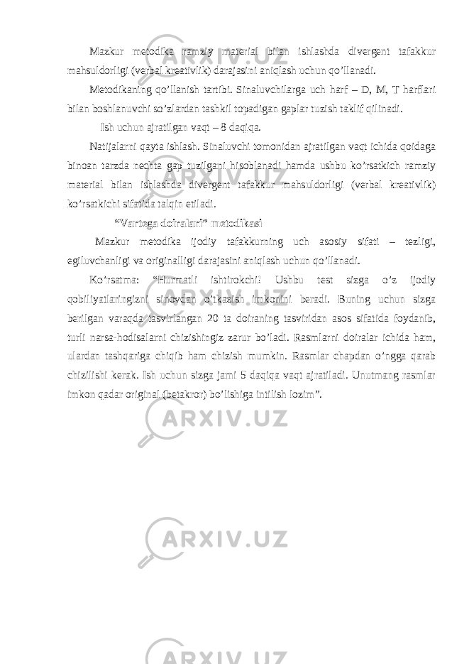 Mazkur metodika ramziy material bilan ishlashda divergent tafakkur mahsuldorligi (verbal kreativlik) darajasini aniqlash uchun qo’llanadi. Metodikaning qo’llanish tartibi. Sinaluvchilarga uch harf – D, M, T harflari bilan boshlanuvchi so’zlardan tashkil topadigan gaplar tuzish taklif qilinadi. Ish uchun ajratilgan vaqt – 8 daqiqa. Natijalarni qayta ishlash. Sinaluvchi tomonidan ajratilgan vaqt ichida qoidaga binoan tarzda nechta gap tuzilgani hisoblanadi hamda ushbu ko’rsatkich ramziy material bilan ishlashda divergent tafakkur mahsuldorligi (verbal kreativlik) ko’rsatkichi sifatida talqin etiladi. “Vartega doiralari” metodikasi Mazkur metodika ijodiy tafakkurning uch asosiy sifati – tezligi, egiluvchanligi va originalligi darajasini aniqlash uchun qo’llanadi. Ko’rsatma: “Hurmatli ishtirokchi! Ushbu test sizga o’z ijodiy qobiliyatlaringizni sinovdan o’tkazish imkonini beradi. Buning uchun sizga berilgan varaqda tasvirlangan 20 ta doiraning tasviridan asos sifatida foydanib, turli narsa-hodisalarni chizishingiz zarur bo’ladi. Rasmlarni doiralar ichida ham, ulardan tashqariga chiqib ham chizish mumkin. Rasmlar chapdan o’ngga qarab chizilishi kerak. Ish uchun sizga jami 5 daqiqa vaqt ajratiladi. Unutmang rasmlar imkon qadar original (betakror) bo’lishiga intilish lozim”. 