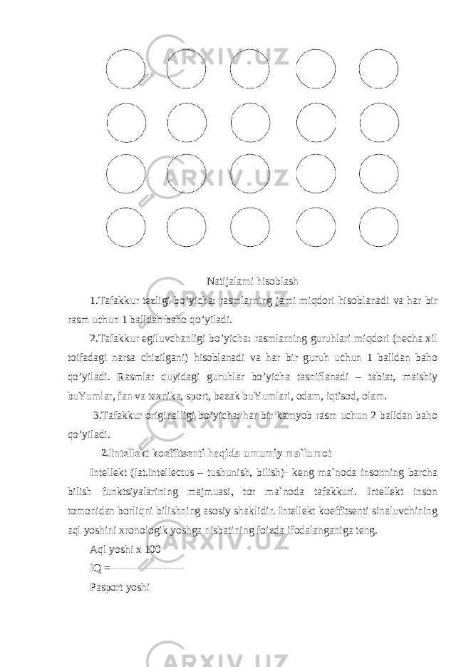 Natijalarni hisoblash 1.Tafakkur tezligi bo’yicha: rasmlarning jami miqdori hisoblanadi va har bir rasm uchun 1 balldan baho qo’yiladi. 2.Tafakkur egiluvchanligi bo’yicha: rasmlarning guruhlari miqdori (necha xil toifadagi narsa chizilgani) hisoblanadi va har bir guruh uchun 1 balldan baho qo’yiladi. Rasmlar quyidagi guruhlar bo’yicha tasniflanadi – tabiat, maishiy buYumlar, fan va texnika, sport, bezak buYumlari, odam, iqtisod, olam. 3.Tafakkur originalligi bo’yicha: har bir kamyob rasm uchun 2 balldan baho qo’yiladi. 2 .Intellekt koeffitsenti haqida umumiy ma`lumot Intellekt (lat. intellectus – tushunish, bilish)- keng ma`noda insonning barcha bilish funktsiyalarining majmuasi, tor ma`noda tafakkuri. Intellekt inson tomonidan borliqni bilishning asosiy shaklidir. Intellekt koeffitsenti sinaluvchining aql yoshini xronologik yoshga nisbatining foizda ifodalanganiga teng. Aql yoshi x 100 IQ =-------------------- Pasport yoshi 