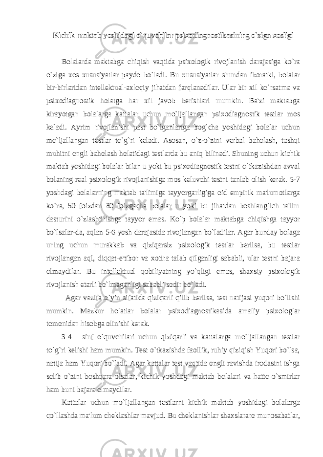 Kichik maktab yoshidagi o`quvchilar psixodiagnostikasining o`ziga xosligi Bolalarda maktabga chiqish vaqtida psixologik rivojlanish darajasiga ko`ra o`ziga xos xususiyatlar paydo bo`ladi. Bu xususiyatlar shundan iboratki, bolalar bir-birlaridan intellektual-axloqiy jihatdan farqlanadilar. Ular bir xil ko`rsatma va psixodiagnostik holatga har xil javob berishlari mumkin. Ba&#39;zi maktabga kirayotgan bolalarga kattalar uchun mo`ljallangan psixodiagnostik testlar mos keladi. Ayrim rivojlanishi past bo`lganlariga bog`cha yoshidagi bolalar uchun mo`ljallangan testlar to`g`ri keladi. Asosan, o`z-o`zini verbal baholash, tashqi muhitni ongli baholash holatidagi testlarda bu aniq bilinadi. Shuning uchun kichik maktab yoshidagi bolalar bilan u yoki bu psixodiagnostik testni o`tkazishdan avval bolaning real psixologik rivojlanishiga mos keluvchi testni tanlab olish kerak. 6-7 yoshdagi bolalarning maktab ta&#39;limiga tayyorgarligiga oid empirik ma&#39;lumotlarga ko`ra, 50 foizdan 80 foizgacha bolalar u yoki bu jihatdan boshlang`ich ta&#39;lim dasturini o`zlashtirishga tayyor emas. Ko`p bolalar maktabga chiqishga tayyor bo`lsalar-da, aqlan 5-6 yosh darajasida rivojlangan bo`ladilar. Agar bunday bolaga uning uchun murakkab va qiziqarsiz psixologik testlar berilsa, bu testlar rivojlangan aql, diqqat-e&#39;tibor va xotira talab qilganligi sababli, ular testni bajara olmaydilar. Bu intellektual qobiliyatning yo`qligi emas, shaxsiy psixologik rivojlanish etarli bo`lmaganligi sababli sodir bo`ladi. Agar vazifa o`yin sifatida qiziqarli qilib berilsa, test natijasi yuqori bo`lishi mumkin. Mazkur holatlar bolalar psixodiagnostikasida amaliy psixologlar tomonidan hisobga olinishi kerak. 3-4 - sinf o`quvchilari uchun qiziqarli va kattalarga mo`ljallangan testlar to`g`ri kelishi ham mumkin. Test o`tkazishda faollik, ruhiy qiziqish Yuqori bo`lsa, natija ham Yuqori bo`ladi. Agar kattalar test vaqtida ongli ravishda irodasini ishga solib o`zini boshqara olsalar, kichik yoshdagi maktab bolalari va hatto o`smirlar ham buni bajara olmaydilar. Kattalar uchun mo`ljallangan testlarni kichik maktab yoshidagi bolalarga qo`llashda ma&#39;lum cheklashlar mavjud. Bu cheklanishlar shaxslararo munosabatlar, 