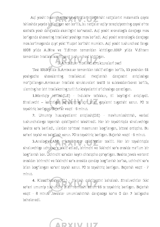 Aql yoshi insonning test topshiriqlarini bajarishi natijalarini matematik qayta ishlashda paydo bo’ladigan son bo’lib, bu natijalar aqliy taraqiqiyotning qaysi o’rta statistik yosh darajasida ekanligini ko’rsatadi. Aql yoshi xronologik darajaga mos bo’lganda shaxsning intellekti yoshiga mos bo’ladi. Aql yoshi xronologik darajaga mos bo’lmaganda quyi yoki Yuqori bo’lishi mumkin. Aql yoshi tushunchasi fanga 1908 yilda A.Bine va T.Simon tomonidan kiritilgan.1912 yilda V.S h tern tomonidan intellekt koeffitsenti tushunchasi kiritilgan. R.Amtxauer intellekt strukturalari testi Test 1953 yilda R.Amtxauer tomonidan taklif etilgan bo’lib, 13 yoshdan 61 yoshgacha shaxslarning intellektual rivojlanish darajasini aniqlashga mo’ljallangan.Amtxauer intellekt strukturalari testi9 ta subtestdaniborat bo’lib, ularning har biri intellektning turli funktsiyalarini o’lchashga qaratilgan. 1 . Mantiqiy tanlash(LS) - induktiv tafakkur , til boyligini aniqlaydi . Sinaluvchi – keltirilgan so ’ zlarning biri bilan gaplarni tugatishi zarur . 20 ta topshiriq berilgan . Bajarish vaqti - 6 minut . 2 . Umumiy hususiyatlarni aniqlash(GE) - mavhumlashtirish , verbal tushunchalarga tayanish qobiliyatini tekshiradi . Har bir topshiriqda sinaluvchiga beshta so ’ z beriladi , ulardan to ’ rttasi mazmunan bog ’ langan, bittasi ortiqcha . Bu so ’ zni topish va belgilash zarur . 20 ta topshiriq berilgan . Bajarish vaqti - 6 minut . 3 . Analogiya(AN) - kombinator qobiliyatlar taxlili . Har bir topshiriqda sinaluvchiga uchta so ’ z taklif etiladi , birirnchi va ikkinchi so ’ z orasida ma ’ lum bir bog ’ lanish bor . Uchinchi so ’ zdan keyin chiziqcha qo ’ zyilgan . Beshta javob varianti orasidan birirnchi va ikkinchi so ’ z orasida qanday bog ’ lanish bo ’ lsa , uchinchi so ’ z bilan bog ’ langan so ’ zni topish zarur . 20 ta topshiriq berilgan . Bajarish vaqti - 7 minut . 4 . Klassifikatsiya(KL) - fikrlash qobiliyatini baholash . Sinaluvchilar ikki so ’ zni umumiy tushuncha bilan nomlashi zarur . 16 ta topshiriq berilgan . Bajarish vaqti - 8 minut . Javoblar umumlashtirish darajasiga ko ’ ra 0 dan 2 ballgacha baholanadi . 