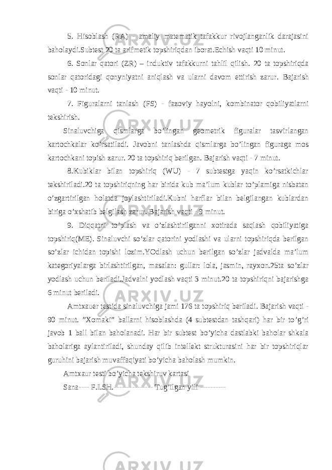 5. Hisoblash (RA) - amaliy matematik tafakkur rivojlanganlik darajasini baholaydi.Subtest 20 ta arifmetik topshiriqdan iborat.Echish vaqti 10 minut. 6 . Sonlar qatori (ZR) – induktiv tafakkurni tahlil qilish . 20 ta topshiriqda sonlar qatoridagi qonyniyatni aniqlash va ularni davom ettirish zarur . Bajarish vaqti - 10 minut . 7 . Figuralarni tanlash (FS) - fazoviy hayolni , kombinator qobiliyatlarni tekshirish . Sinaluvchiga qismlarga bo ’ lingan geometrik figuralar tasvirlangan kartochkalar ko ’ rsatiladi . Javobni tanlashda qismlarga bo ’ lingan figuraga mos kartochkani topish zarur . 20 ta topshiriq berilgan . Bajarish vaqti - 7 minut . 8.Kubiklar bilan topshiriq (WU) - 7 subtestga yaqin ko’rsatkichlar tekshiriladi.20 ta topshiriqning har birida kub ma’lum kublar to’plamiga nisbatan o’zgartirilgan holatda joylashtiriladi.Kubni harflar bilan belgilangan kublardan biriga o’xshatib belgilash zarur. Bajarish vaqti - 9 minut . 9. Diqqatni to’plash va o’zlashtirilganni xotirada saqlash qobiliyatiga topshiriq(ME). Sinaluvchi so’zlar qatorini yodlashi va ularni topshiriqda berilgan so’zlar ichidan topishi lozim.YOdlash uchun berilgan so’zlar jadvalda ma’lum kategoriyalarga birlashtirilgan, masalan : gullar : lola, jasmin, rayxon.25ta so’zlar yodlash uchun beriladi.Jadvalni yodlash vaqti 3 minut.20 ta topshiriqni bajarishga 6 minut beriladi. Amtxauer testida sinaluvchiga jami 176 ta topshiriq beriladi . Bajarish vaqti - 90 minut . ” Xomaki ” ballarni hisoblashda (4 subtestdan tashqari) har bir to ’ g ’ ri javob 1 ball bilan baholanadi . Har bir subtest bo ’ yicha dastlabki baholar shkala baholariga aylantiriladi, shunday qilib intellekt strukturasini har bir topshiriqlar guruhini bajarish muvaffaqiyati bo ’ yicha baholash mumkin . Amtxaur testi bo ’ yicha tekshiruv kartasi Sana---- F . I . SH . --------------- Tug ’ ilgan yili ---------- 