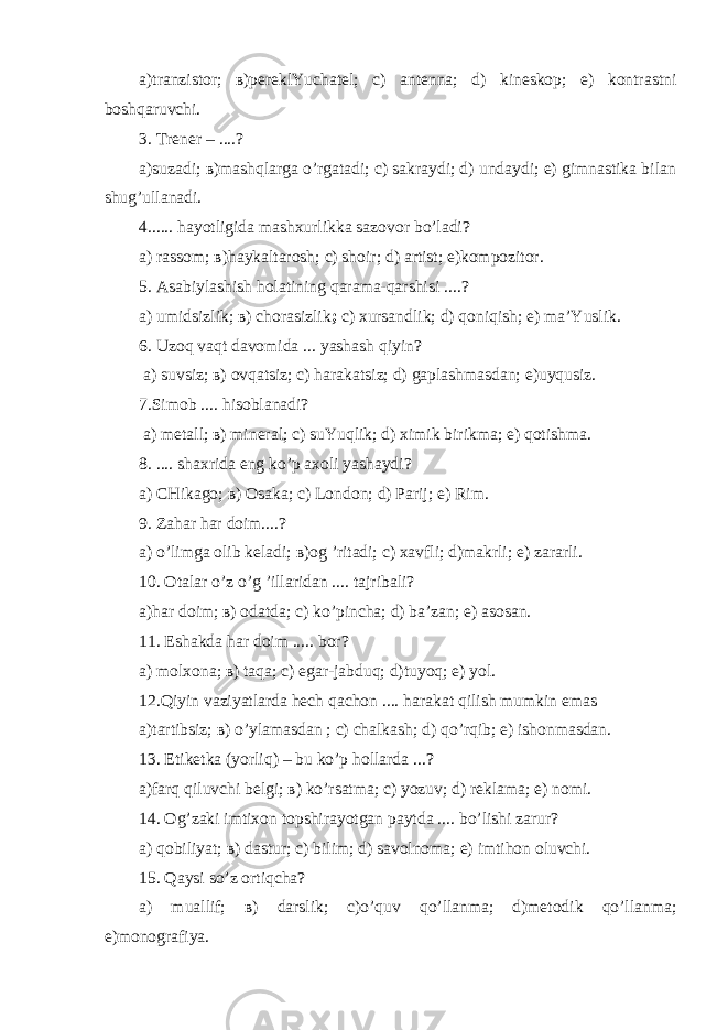 а)tranzistor; в)pereklYuchatel; с) antenna; d) kineskop; е) kontrastni boshqaruvchi. 3. Trener – ....? а)suzadi; в)mashqlarga o’rgatadi; с) sakraydi; d) undaydi; е) gimnastika bilan shug’ullanadi. 4...... hayotligida mashxurlikka sazovor bo’ladi? а) rassom; в)haykaltarosh; с) shoir; d) artist; е)kompozitor. 5. Asabiylashish holatining qarama-qarshisi ....? а) umidsizlik; в) chorasizlik ; с) xursandlik; d) qoniqish; е) ma’Yuslik. 6. Uzoq vaqt davomida ... yashash qiyin ? а) suvsiz; в) ovqatsiz; с) harakatsiz; d) gaplashmasdan; е)uyqusiz. 7.Simob .... hisoblanadi? а) metall; в) mineral; с) suYuqlik; d) ximik birikma; е) qotishma. 8. .... shaxrida eng ko’p axoli yashaydi? а) CHikago ; в) О saka ; с) London ; d ) Parij ; е) Rim . 9. Zahar har doim....? а) o’limga olib keladi; в)og ’ritadi; с) хavfli; d)makrli; е) zararli. 10. Оtalar o’ z o’ g ’ illaridan .... tajribali ? а)har doim; в) оdatda; с) ko’pincha; d) ba’zan; е) asosan. 11. Eshakda har doim ..... bor? а) molxona; в) taqa; с) egar-jabduq; d)tuyoq; е) yol. 12.Qiyin vaziyatlarda hech qachon .... harakat qilish mumkin emas а) tartibsiz ; в) o ’ ylamasdan ; с) chalkash ; d ) qo ’ rqib ; е) ishonmasdan . 13. Etiketka ( yorliq ) – bu ko ’ p hollarda ...? а)farq qiluvchi belgi; в) ko’rsatma; с) yozuv; d) reklama; е) nomi. 14. Оg’zaki imtixon topshirayotgan paytda .... bo ’ lishi zarur ? а) qobiliyat; в) dastur; с) bilim; d) savolnoma; е) imtihon oluvchi. 15. Qaysi so’z ortiqcha? а) muallif; в) darslik; с)o’quv qo’llanma; d)metodik qo’llanma; е)monografiya. 