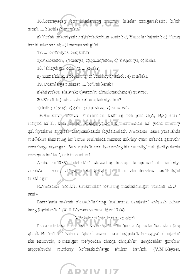 16.Lotoreyadagi bo r biletlarning umumiy biletlar soniganisbatini bilish оrqali .... hisoblash mumkin ? а) Yutish imkoniyatini; в)ishtirokchilar sonini; с) Yutuqlar hajmini; d) Yutuq bor biletlar sonini; е) lotereya solig’ini. 17. ... territoriyasi eng katta? а)O’zbekiston; в)Rossiya; с)Qozog’iston; d) YAponiya; е) Kuba. 18. Ishlaydigan odamga ... kerak? а) izzattalablik; в)topshiriq; с) boshliq; d) asbob; е) intellekt. 19. Оdamlarga nisbatan .... bo’lish kerak? а)ehtiyotkor; в)ziyrak; с)vazmin; d)muloqatchan; е) quvnoq. 20.Bir xil hajmda .... da кo’proq kaloriya bor? а) baliq; в) yog’; с)go’sht; d) pishloq; е) sabzavot. R.Amtxauer intellekt strukturalari testining uch parallel(A, B,S) shakli mavjud bo`lib, kasb tanlash, kasbga yaroqlilik muammolari bo` yicha umumiy qobiliyatlarni aniqlash diagnostikasida foydalaniladi. Amtxauer testni yaratishda intellektni shaxsning bir butun tuzilishida maxsus tarkibiy qism sifatida qarovchi nazariyaga tayangan. Bunda psixik qobiliyatlarning bir butunligi turli faoliyatlarda namoyon bo ` ladi , deb tushuniladi . Amtxauer (1953) intellektni shaxsning boshqa komponentlari irodaviy- emotsional soha , ehtiyojlar va qiziqishlar bilan chambarchas bog ` liqligini ta ` kidlagan . R.Amtxauer intellekt strukturalari testi ning moslashtirilgan varianti «SU – testi» Estoniyada maktab o ` quvchilarining intellectual darajasini aniqlash uchun keng foydalanildi . (X . I . Liymets va mualliflar . 1974) D.Vekslerni intellekt shkalalari Psixometrikaga asoslangan testlar qo`llaniladigan aniq metodikalardan farq qiladi. Bu testlarni ishlab chiqishda asosan bolaning psixik taraqqiyoti darajasini aks ettiruvchi, o`rnatilgan me’yordan chetga chiqishlar, tengdoshlar guruhini taqqoslovchi miqdoriy ko`rsatkichlarga e’tibor beriladi. (V.M.Bleyxer, 