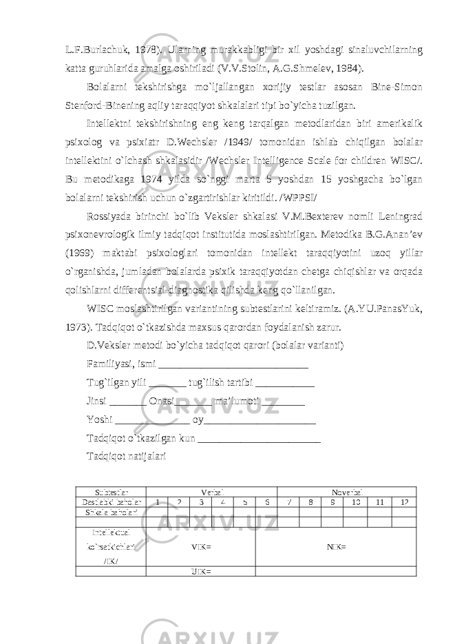 L.F.Burlachuk, 1978). Ularning murakkabligi bir xil yoshdagi sinaluvchilarning katta guruhlarida amalga oshiriladi (V.V.Stolin, A.G.Shmelev, 1984). Bolalarni tekshirishga mo`ljallangan xorijiy testlar asosan Bine-Simon Stenford-Binening aqliy taraqqiyot shkalalari tipi bo`yicha tuzilgan. Intellektni tekshirishning eng keng tarqalgan metodlaridan biri amerikalik psixolog va psixiatr D.Wechsler /1949/ tomonidan ishlab chiqilgan bolalar intellektini o`lchash shkalasidir /Wechsler Intelligence Scale for children WISC/. Bu metodikaga 1974 yilda so`nggi marta 5 yoshdan 15 yoshgacha bo`lgan bolalarni tekshirish uchun o`zgartirishlar kiritildi. /WPPSI/ Rossiyada birinchi bo`lib Veksler shkalasi V.M.Bexterev nomli Leningrad psixonevrologik ilmiy tadqiqot institutida moslashtirilgan. Metodika B.G.Anan’ev (1969) maktabi psixologlari tomonidan intellekt taraqqiyotini uzoq yillar o`rganishda, jumladan bolalarda psixik taraqqiyotdan chetga chiqishlar va orqada qolishlarni differentsial-diagnostika qilishda keng qo`llanilgan. WISC moslashtirilgan variantining subtestlarini keltiramiz. (A.YU.PanasYuk, 1973). Tadqiqot o`tkazishda maxsus qarordan foydalanish zarur. D.Veksler metodi bo`yicha tadqiqot qarori (bolalar varianti) Familiyasi, ismi ____________________________ Tug`ilgan yili _______ tug`ilish tartibi ___________ Jinsi _______ Onasi_______ ma’lumoti ________ Yoshi ______________ oy_____________________ Tadqiqot o`tkazilgan kun _______________________ Tadqiqot natijalari Subtestlar Verbal Noverbal Dastlabki baholar 1 2 3 4 5 6 7 8 9 10 11 12 S h kala baholari Intellektual ko`rsatkichlari /IK/ VIK= NIK= UIK= 