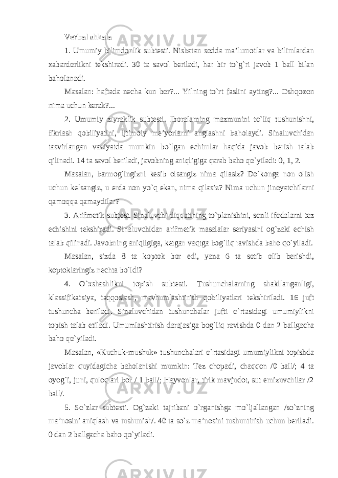 Verbal shkala 1. Umumiy bilimdonlik subtesti. Nisbatan sodda ma’lumotlar va bilimlardan xabardorlikni tekshiradi. 30 ta savol beriladi, har bir to`g`ri javob 1 ball bilan baholanadi. Masa l an: haftada necha kun bor?... Yilning to`rt faslini ayting?... Oshq o zon nima uchun kerak?... 2. Umumiy ziyraklik subtesti. Iboralarning mazmunini to`liq tushunishni, fikrlash qobiliyatini, ijtimoiy me’yorlarni angla shni baholaydi. Sinaluvchidan tasvirlangan vaziyatda mumkin bo`lgan echimlar haqida javob berish talab qilinadi. 14 ta savol beriladi, javobning aniqligiga qarab baho qo`yiladi: 0, 1, 2. Masalan, barmog`ingizni kesib olsangiz nima qilasiz? Do`konga non olish uchun kelsangiz, u erda non yo`q ekan, nima qilasiz? Nima uchun jinoyatchilarni qamoqqa qamaydilar? 3. Arifmetik subtest. Sinaluvchi diqqatining to`planishini, sonli ifodalarni tez echishini tekshiradi. Sinaluvchidan arifmetik masalalar seriyasini og`zaki echish talab qilinadi. Javobning aniqligiga, ketgan vaqtga bog`liq ravishda baho qo`yiladi. Masalan , sizda 8 ta koptok bor edi, yana 6 ta sotib olib berishdi, koptoklar ingiz nechta bo`ldi? 4. O`xshashlikni topish subtesti. Tushunchalarning shakllanganligi, klassifikatsiya, taqqoslash, mavhumlashtirish qobiliyatlari tekshiriladi. 16 juft tushuncha beriladi. Sinaluvchidan tushunchalar jufti o`rtasidagi umumiylikni topish talab etiladi. Umumlashtirish darajasiga bog`liq ravishda 0 dan 2 bal l gacha baho qo`yiladi. Masalan , «Kuchuk-mushuk» tushunchalari o`rtasidagi umumiylikni topishda javoblar quyidagicha baholanishi mumkin: Tez chop adi , chaqqon /0 ball/; 4 ta oyog`i, juni, quloqlari bor / 1 ball/; Hayvonlar, tirik mavjudot, sut emizuvchilar /2 ball/. 5. So`zlar subtesti. Og`zaki tajribani o`rganishga mo`ljallangan /so`zning ma’nosi ni aniqlash va tushunish/. 40 ta so`z ma’nosini tushuntirish uchun beriladi. 0 dan 2 ballgacha baho qo`yiladi . 