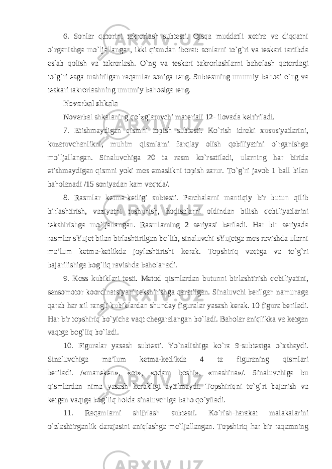 6. Sonlar qatorini takrorlash subtesti. Qisqa muddatli xotira va diqqatni o`rganishga mo`ljallangan, ikki qismdan iborat: sonlarni to`g`ri va teskari tartibda eslab qolish va takrorlash. O`ng va teskari takrorlashlarni baholash qatordagi to`g`ri esga tushirilgan raqamlar soniga teng. Subtestning umumiy bahosi o`ng va teskari takrorlashning umumiy bahosiga teng. Noverbal shkala Noverbal shkalaning qo`zg`atuvchi materiali 12- ilovada keltiriladi. 7. Etishmaydigan qismni topish subtesti. Ko`rish idroki xususiyatlarini, kuzatuvchanlikni, muhim qismlarni farqlay olish qobiliyatini o`rganishga mo`ljallangan. Sinaluvchiga 20 ta rasm ko`rsatiladi, ularning har birida etishmaydigan qismni yoki mos emaslikni topish zarur. To`g`ri javob 1 ball bilan baholanadi /15 soniyadan kam vaqtda/. 8. Rasmlar ketma-ketligi subtesti. Parchalarni mantiqiy bir butun qilib birlashtirish, vaziyatni tushunish, hodisalarni oldindan bilish qobiliyatlarini tekshirishga mo`ljallangan. Rasmlarning 2 seriyasi beriladi. Har bir seriyada rasmlar sYujet bilan birlashtirilgan bo`lib, sinaluvchi sYujetga mos ravishda ularni ma’lum ketma-ketlikda joylashtirishi kerak. Topshiriq vaqtga va to`g`ri bajarilishiga bog`liq ravishda baholanadi. 9. Koss kubiklari testi. Metod qismlardan butunni birlashtirish qobiliyatini, sensomotor koordinatsiyani tekshirishga qaratilgan. Sinaluvchi berilgan namunaga qarab har xil rangli kubiklardan shunday figuralar yasash kerak. 10 figura beriladi. Har bir topshiriq bo`yicha vaqt chegaralangan bo`ladi. Baholar aniqlikka va ketgan vaqtga bog`liq bo`ladi. 10. Figuralar yasash subtesti. Yo`nalishiga ko`ra 9-subtestga o`xshaydi. Sinaluvchiga ma’lum ketma-ketlikda 4 ta figuraning qismlari beriladi. /«maneken», «ot», «odam boshi», «mashina»/. Sinaluvchiga bu qismlardan nima yasash kerakligi aytilmaydi. Topshiriqni to`g`ri bajarish va ketgan vaqtga bog`liq holda sinaluvchiga baho qo`yiladi. 11. Raqamlarni shifrlash subtesti. Ko`rish-harakat malakalarini o`zlashtirganlik darajasini aniqlashga mo`ljallangan. Topshiriq har bir raqamning 