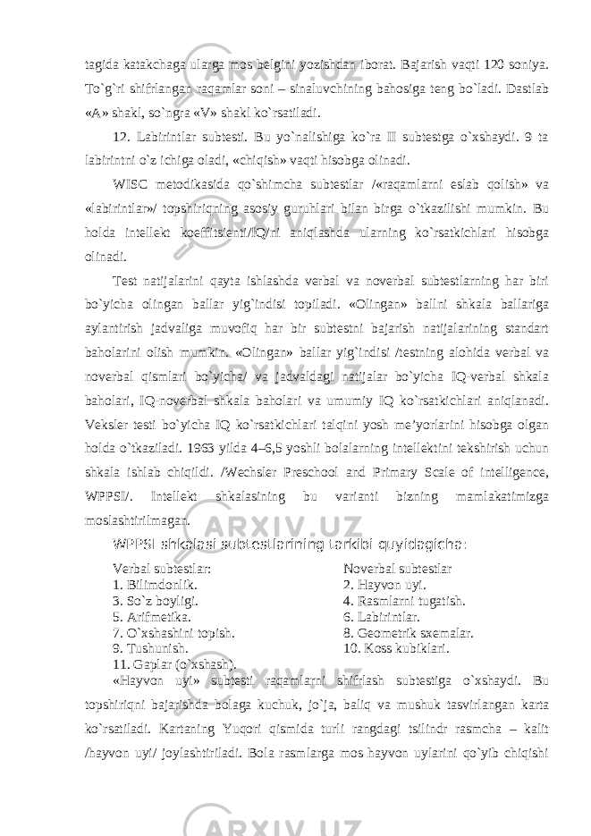 tagida katakchaga ularga mos belgini yozishdan iborat. Bajarish vaqti 120 soniya. To`g`ri shifrlangan raqamlar soni – sinaluvchining bahosiga teng bo`ladi. Dastlab «A» shakl, so`ngra «V» shakl ko`rsatiladi. 12. Labirintlar subtesti. Bu yo`nalishiga ko`ra II subtestga o`xshaydi. 9 ta labirintni o`z ichiga oladi, «chiqish» vaqti hisobga olinadi. WISC metodikasida qo`shimcha subtestlar /«raqamlarni eslab qolish» va «labirintlar»/ topshiriqning asosiy guruhlari bilan birga o`tkazilishi mumkin. Bu holda intellekt koeffitsienti/IQ/ni aniqlashda ularning ko`rsatkichlari hisobga olinadi. Test natijalarini qayta ishlashda verbal va noverbal subtestlarning har biri bo`yicha olingan ballar yig`indisi topiladi. «Olingan» ballni shkala ballariga aylantirish jadvaliga muvofiq har bir subtestni bajarish natijalarining standart baholarini olish mumkin. «Olingan» ballar yig`indisi /testning alohida verbal va noverbal qismlari bo`yicha/ va jadvaldagi natijalar bo`yicha IQ-verbal shkala baholari, IQ-noverbal shkala baholari va umumiy IQ ko`rsatkichlari aniqlanadi. Veksler testi bo`yicha IQ ko`rsatkichlari talqini yosh me’yorlarini hisobga olgan holda o`tkaziladi. 1963 yilda 4 – 6,5 yoshli bolalarning intellektini tekshirish uchun shkala ishlab chiqildi. /Wechsler Preschool and Primary Scale of intelligence, WPPSI/. Intellekt shkalasining bu varianti bizning mamlakatimizga moslashtirilmagan. WPPSI shkalasi subtestlarining tarkibi quyidagicha: Verbal subtestlar: Noverbal subtestlar 1. Bilimdonlik . 2. Hayvon uyi . 3. So`z boyligi . 4. Rasmlarni tugatish . 5. Arifmetika . 6. Labirintlar . 7. O`xshashini topish . 8. Geometrik sxemalar . 9. Tushunish . 10. Koss kubiklari . 11. Gaplar (o`xshash) . « H ayvon uy i» subtesti raqamlarni shifrlash subtestiga o`xshaydi. Bu topshiriqni bajarishda bolaga kuchuk , jo`ja, baliq va mushuk tasvirlangan karta ko`rsatiladi. Kartaning Yuqori qismida turli rangdagi tsilindr rasmcha – kalit /hayvon uyi/ joylashtiriladi. Bola rasmlarga mos hayvon uylarini qo`yib chiqishi 