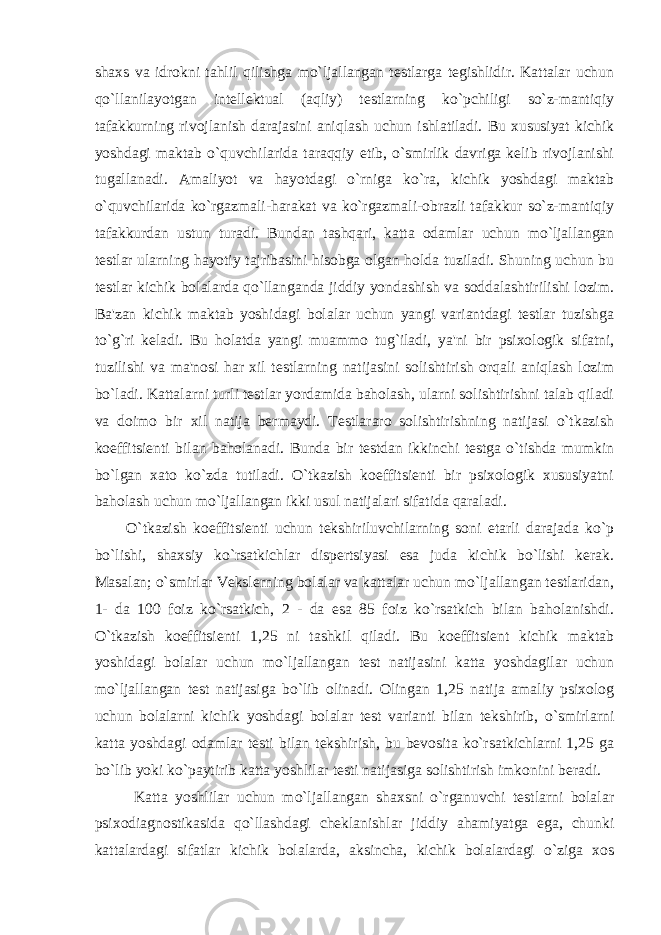 shaxs va idrokni tahlil qilishga mo`ljallangan testlarga tegishlidir. Kattalar uchun qo`llanilayotgan intellektual (aqliy) testlarning ko`pchiligi so`z-mantiqiy tafakkurning rivojlanish darajasini aniqlash uchun ishlatiladi. Bu xususiyat kichik yoshdagi maktab o`quvchilarida taraqqiy etib, o`smirlik davriga kelib rivojlanishi tugallanadi. Amaliyot va hayotdagi o`rniga ko`ra, kichik yoshdagi maktab o`quvchilarida ko`rgazmali-harakat va ko`rgazmali-obrazli tafakkur so`z-mantiqiy tafakkurdan ustun turadi. Bundan tashqari, katta odamlar uchun mo`ljallangan testlar ularning hayotiy tajribasini hisobga olgan holda tuziladi. Shuning uchun bu testlar kichik bolalarda qo`llanganda jiddiy yondashish va soddalashtirilishi lozim. Ba&#39;zan kichik maktab yoshidagi bolalar uchun yangi variantdagi testlar tuzishga to`g`ri keladi. Bu holatda yangi muammo tug`iladi, ya&#39;ni bir psixologik sifatni, tuzilishi va ma&#39;nosi har xil testlarning natijasini solishtirish orqali aniqlash lozim bo`ladi. Kattalarni turli testlar yordamida baholash, ularni solishtirishni talab qiladi va doimo bir xil natija bermaydi. Testlararo solishtirishning natijasi o`tkazish koeffitsienti bilan baholanadi. Bunda bir testdan ikkinchi testga o`tishda mumkin bo`lgan xato ko`zda tutiladi. O`tkazish koeffitsienti bir psixologik xususiyatni baholash uchun mo`ljallangan ikki usul natijalari sifatida qaraladi. O`tkazish koeffitsienti uchun tekshiriluvchilarning soni etarli darajada ko`p bo`lishi, shaxsiy ko`rsatkichlar dispertsiyasi esa juda kichik bo`lishi kerak. Masalan; o`smirlar Vekslerning bolalar va kattalar uchun mo`ljallangan testlaridan, 1- da 100 foiz ko`rsatkich, 2 - da esa 85 foiz ko`rsatkich bilan baholanishdi. O`tkazish koeffitsienti 1,25 ni tashkil qiladi. Bu koeffitsient kichik maktab yoshidagi bolalar uchun mo`ljallangan test natijasini katta yoshdagilar uchun mo`ljallangan test natijasiga bo`lib olinadi. Olingan 1,25 natija amaliy psixolog uchun bolalarni kichik yoshdagi bolalar test varianti bilan tekshirib, o`smirlarni katta yoshdagi odamlar testi bilan tekshirish, bu bevosita ko`rsatkichlarni 1,25 ga bo`lib yoki ko`paytirib katta yoshlilar testi natijasiga solishtirish imkonini beradi. Katta yoshlilar uchun mo`ljallangan shaxsni o`rganuvchi testlarni bolalar psixodiagnostikasida qo`llashdagi cheklanishlar jiddiy ahamiyatga ega, chunki kattalardagi sifatlar kichik bolalarda, aksincha, kichik bolalardagi o`ziga xos 