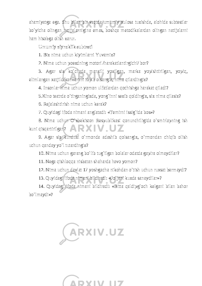 ahamiyatga ega. S h u bilan bir vaqtda umumiy xulosa tuzishda, alohida subtestlar bo`yicha olingan natijalarnigina emas, boshqa m e todikalardan olingan natijalarni ham hisobga olish zarur. U mumiy ziyraklik subtesti 1. Biz nima uchun kiyimlarni Yuvamiz? 2. Nima uchun poezdning motori /harakatlantirgichi/ bor? 3. Agar siz ko`chada manzil i yozilgan, marka yopishtirilgan, yopiq , elimlangan xatjild/konvert/ni topib olsangiz, nima qilardingiz? 4. Insonlar nima uchun yomon ulfatlardan qochishga harakat qiladi? 5.Kino teatrda o`tirganingizda, yong`inni sezib qoldingiz, siz nima qilasiz? 6. Rejalashtirish nima uchun kerak? 7. Quyidagi ifoda nimani anglatadi : «Temirni issig`ida bos» ? 8. Nima uchun O`zbekiston Respublikasi qonunchiligida o`smirlapning ish kuni qisqartirilgan? 9. Agar siz kunduzi o`rmonda adashib qolsangiz, o`rmondan chiqib olish uchun qanday yo`l tutardingiz? 10. Nima uchun garang bo`lib tug`ilgan bolalar odatda gapira olmaydilar? 11. N ega qishloq q a nisbatan shaharda havo yomon? 12. Nima uchun davlat 17 yoshgacha nikohdan o`tish uchun ruxsat bermaydi? 13. Quyidagi ifoda nimani bildiradi : «Jo`jani kuzda sanaydilar» ? 14. Quyidagi ifoda nimani bildiradi : «Bitta qaldipg`och kelgani bilan bahor bo`lmaydi» ? 