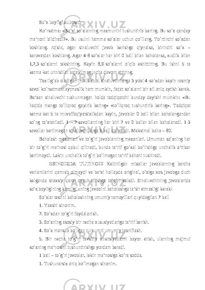 So`z boyligi subtesti Ko`rsatma: «Ba’zi so`zlarning mazmunini tushuntirib bering. Bu so`z qanday ma’noni bildiradi?». Bu usulni hamma so`zlar uchun qo`llang. To`rtinchi so`zdan boshlang. /qish/, agar sinaluvchi javob berishga qiynalsa, birinchi so`z – karovatdan boshlang. Agar 4-8 so`zlar har biri 0 ball bilan baholansa, zudlik bilan 1,2,3 - so`zlarni tekshiring. Keyin 8,9 - so`zlarni o`qib eshittiring. Bu ishni 5 ta ketma-ket urinishlar bajapilmaguncha davom ettiring. Tez ilg`ab oladigan intellektual sinaluvchilarga 3 yoki 4 - so`zdan keyin rasmiy savol ko`rsatmani aytmaslik ham mumkin, faqat so`zlarni bir xil aniq aytish kerak. Ba’zan sinaluvchi tushunmagan holda tadqiqotchi bunday deyishi mumkin: «Bu haqida menga to`liqroq gapirib bering» «to`liqroq tushuntirib bering». Tadqiqot ketma-ket 5 ta muvaffaqiyatsizlikdan keyin, javoblar 0 ball bilan baholangandan so`ng to`xtatiladi. 1 – 2 - savollarning har biri 2 va 0 ballar bilan baholanadi. 1-3 savollar berilmagan sinaluvchilarga 3 ball qo`yiladi. Maksimal baho – 80. Baholash mezonlari va to`g`ri javoblarning mezonlari. Umuman so`zning har bir to`g`ri ma’nosi qabul qilinadi, bunda ta’rif go`zal bo`lishiga unchalik e’tibor berilmaydi. Lekin unchalik to`g`ri bo`lmagan ta’rif bahoni tushiradi. ESINGIZDA TUTING!!! Keltirilgan misollar javoblarning barcha variantlarini qamrab olmaydi va ba’zi hollapda original , o`ziga xos javobga duch kelganda shaxsiy qaror qabul qilishga to`g`ri keladi. Sinaluvchining javoblarida so`z boyligining kamligi uning javobini baholashga ta’sir etmasligi kerak! So`zlar testini baholashning umumiy tamoyillari quyidagilar: 2 ball 1. Y a xshi sinonim. 2. So`zdan to`g`ri foydalanish. 3. So`zning asosiy bir necha xususiyatlariga ta’rif berish. 4. So`z mansub bo`lgan turkumni umumiy tasniflash. 5. Bir necha to`g`ri tavsifiy xususiyatlarni bayon etish, ularning majmui so`zning ma’nosini tushuntirishga yordam beradi. 1 ball – to`g`ri javoblar, lekin ma’nosiga ko`ra sodda. 1. Tushunarsiz aniq bo`lmagan sinonim. 