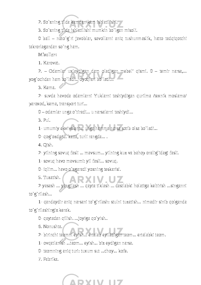 2. So`zning tilda kamdan-kam ishlatilishi. 3. So`zning tilda ishlatilishi mumkin bo`lgan misoli. 0 ball – noto`g`ri javoblar, savollarni aniq tushunmaslik, hatto tadqiqotchi takrorlagandan so`ng ham. Misollar: 1. Karovat. 2. – Odamlar uxlaydigan dam oladigan mebel’ qismi. 0 – temir narsa,... yog`ochdan ham bo`ladi... oyoqlari bo`ladi... 3. Kema. 2- suvda havoda odamlarni Yuklarni tashiydigan qurilma /texnik moslama/ paroxod, kema, transport turi... 0 – odamlar unga o`tiradi... u narsalarni tashiydi... 3. Pul. 1- umumiy ekvivalent... unga hamma narsa sotib olsa bo`ladi... 0- qog`ozdan... katta, turli rangda... . 4. Qish. 2- yilning sovuq fasli ... mavsum... yilning kuz va bahop oralig`idagi fasli. 1- sovuq havo mavsumi: yil fasli... sovuq. 0- iqlim... havo o`zgaradi yozning teskarisi. 5. Tuzatish. 2-yasash ... yangilash ... qayta tiklash ... dastlabki holatiga keltirish ...singanni to`g`rilash... 1- qandaydir aniq narsani to`g`rilash: stulni tuzatish... nimadir sinib qolganda to`g`rilashingiz kerak. 0- qaytadan qilish. ...joyiga qo`yish.. 6. Nonushta. 2- birinchi taomni eyish... ertalab eyiladigan taom... ertalabki taom. 1- ovqatlanish ...taom... eyish... biz eydigan narsa. 0- taomning aniq turi: tuxum sut ...choy... kofe. 7. Fabrika. 