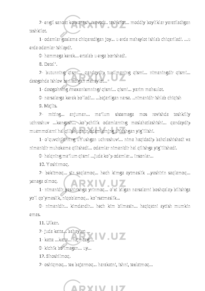 2- engil sanoat korxonasi ...zavod... tashkilot... moddiy boyliklar yaratiladigan tashkilot. 1- odamlar gazlama chiqaradigan joy... u erda mahsylot ishlab chiqariladi. ...u erda odamlar ishlaydi. 0- hammaga kerak... ertalab u erga borishadi. 8. Detal’. 2- butunning qismi... qandaydip tuzilmaning qismi... nimaningdir qismi... dastgohda ishlov beriladigan mahsylot... 1- dastgohning /mexanizmning/ qismi... qismi... yarim mahsulot. 0- narsalarga kerak bo`ladi... ...bajarilgan narsa. ..nimanidir ishlab chiqish 9. Majlis. 2- miting... anjuman... ma’lum sistemaga mos ravishda tashkiliy uchrashuv ...kengash... ko`pchilik odamlarning maslahatlashishi... qandaydip muammolarni hal qilish uchun odamlarning uYushgan yig`ilishi. 1- o`quvchilarning uYushgan uchrashuvi... nima haqidadip bahclashishadi va nimanidir muhokama qilishadi... odamlar nimanidir hal qilishga yig`ilishadi. 0- halqning ma’lum qismi ...juda ko`p odamlar... insonlar... 10. Yashirmoq. 2- bekitmoq... sir saqlamoq... hech kimga aytmaslik ...yashirin saqlamoq... panaga olmoq. 1- nimanidir yashirishga yrinmoq... o`zi bilgan narsalarni boshqalap bilishiga yo`l qo`ymaslik, niqoblamoq... ko`rsatmaslik... 0- nimanidir... kimdandir... hech kim bilmasin... haqiqatni aytish mumkin emas. 11. Ulkan. 2- juda katta... bahaybat ... 1- katta ...katta... hajmdagi... 0- kichik bo`lmagan... uy... 12. Shoshilmoq. 2- oshiqmoq... tez bajarmoq... harakatni, ishni, tezlatmoq... 