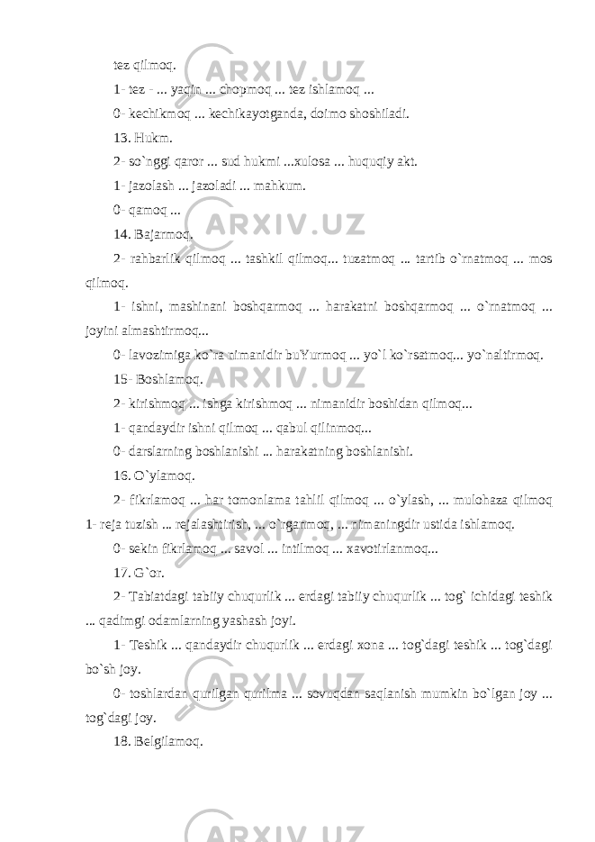 tez qilmoq. 1- tez - ... yaqin ... chopmoq ... tez ishlamoq ... 0- kechikmoq ... kechikayotganda, doimo shoshiladi. 13. Hukm. 2- so`nggi qaror ... sud hukmi ...xulosa ... huquqiy akt. 1- jazolash ... jazoladi ... mahkum. 0- qamoq ... 14. Bajarmoq. 2- rahbarlik qilmoq ... tashkil qilmoq... tuzatmoq ... tartib o`rnatmoq ... mos qilmoq. 1- ishni, mashinani boshqarmoq ... harakatni boshqarmoq ... o`rnatmoq ... joyini almashtirmoq... 0- lavozimiga ko`ra nimanidir buYurmoq ... yo`l ko`rsatmoq... yo`naltirmoq. 15- Boshlamoq. 2- kirishmoq ... ishga kirishmoq ... nimanidir boshidan qilmoq... 1- qandaydir ishni qilmoq ... qabul qilinmoq... 0- darslarning boshlanishi ... harakatning boshlanishi. 16. O`ylamoq. 2- fikrlamoq ... har tomonlama tahlil qilmoq ... o`ylash, ... mulohaza qilmoq 1- reja tuzish ... rejalashtirish, ... o`rganmoq, ... nimaningdir ustida ishlamoq. 0- sekin fikrlamoq ... savol ... intilmoq ... xavotirlanmoq... 17. G`or. 2- Tabiatdagi tabiiy chuqurlik ... erdagi tabiiy chuqurlik ... tog` ichidagi teshik ... qadimgi odamlarning yashash joyi. 1- Teshik ... qandaydir chuqurlik ... erdagi xona ... tog`dagi teshik ... tog`dagi bo`sh joy. 0- toshlardan qurilgan qurilma ... sovuqdan saqlanish mumkin bo`lgan joy ... tog`dagi joy. 18. Belgilamoq. 