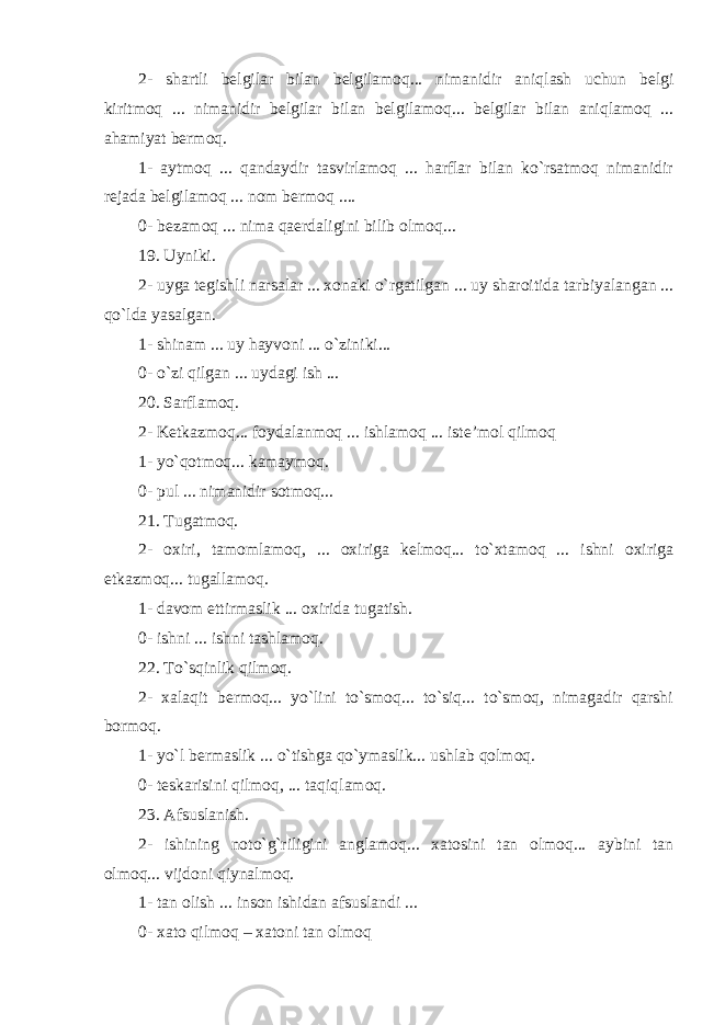 2- shartli belgilar bilan belgilamoq... nimanidir aniqlash uchun belgi kiritmoq ... nimanidir belgilar bilan belgilamoq... belgilar bilan aniqlamoq ... ahamiyat bermoq. 1- aytmoq ... qandaydir tasvirlamoq ... harflar bilan ko`rsatmoq nimanidir rejada belgilamoq ... nom bermoq .... 0- bezamoq ... nima qaerdaligini bilib olmoq... 19. Uyniki. 2- uyga tegishli narsalar ... xonaki o`rgatilgan ... uy sharoitida tarbiyalangan ... qo`lda yasalgan. 1- shinam ... uy hayvoni ... o`ziniki... 0- o`zi qilgan ... uydagi ish ... 20. Sarflamoq. 2- Ketkazmoq... foydalanmoq ... ishlamoq ... iste’mol qilmoq 1- yo`qotmoq... kamaymoq. 0- pul ... nimanidir sotmoq... 21. Tugatmoq. 2- oxiri, tamomlamoq, ... oxiriga kelmoq... to`xtamoq ... ishni oxiriga etkazmoq... tugallamoq. 1- davom ettirmaslik ... oxirida tugatish. 0- ishni ... ishni tashlamoq. 22. To`sqinlik qilmoq. 2- xalaqit bermoq... yo`lini to`smoq... to`siq... to`smoq, nimagadir qarshi bormoq. 1- yo`l bermaslik ... o`tishga qo`ymaslik... ushlab qolmoq. 0- teskarisini qilmoq, ... taqiqlamoq. 23. Afsuslanish. 2- ishining noto`g`riligini anglamoq... xatosini tan olmoq... aybini tan olmoq... vijdoni qiynalmoq. 1- tan olish ... inson ishidan afsuslandi ... 0- xato qilmoq – xatoni tan olmoq 