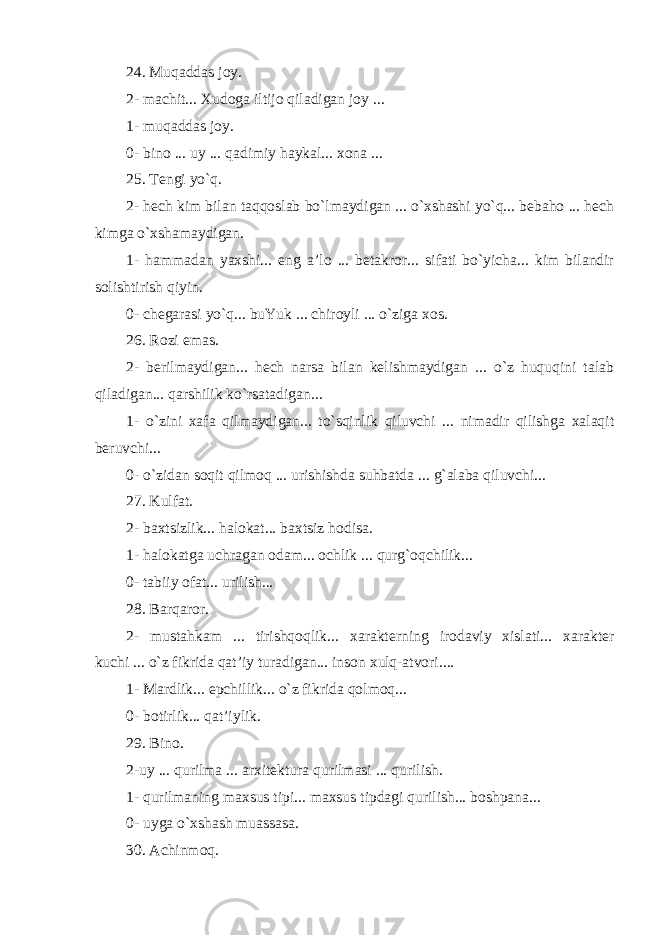 24. Muqaddas joy. 2- machit... Xudoga iltijo qiladigan joy ... 1- muqaddas joy . 0- bino ... uy ... qadimiy haykal... xona ... 25. Tengi yo`q. 2- hech kim bilan taqqoslab bo`lmaydigan ... o`xshashi yo`q... bebaho ... hech kimga o`xshamaydigan. 1- hammadan yaxshi... eng a’lo ... betakror... sifati bo`yicha... kim bilandir solishtirish qiyin. 0- chegarasi yo`q... buYuk ... chiroyli ... o`ziga xos. 26. Rozi emas. 2- berilmaydigan... hech narsa bilan kelishmaydigan ... o`z huquqini talab qiladigan... qarshilik ko`rsatadigan... 1- o`zini xafa qilmaydigan... to`sqinlik qiluvchi ... nimadir qilishga xalaqit beruvchi... 0- o`zidan soqit qilmoq ... urishishda suhbatda ... g`alaba qiluvchi... 27. Kulfat. 2- baxtsizlik... halokat... baxtsiz hodisa. 1- halokatga uchragan odam... ochlik ... qurg`oqchilik... 0- tabiiy ofat... urilish... 28. Barqaror. 2- mustahkam ... tirishqoqlik... xarakterning irodaviy xislati... xarakter kuchi ... o`z fikrida qat’iy turadigan... inson xulq-atvori.... 1- Mardlik... epchillik... o`z fikrida qolmoq... 0- botirlik... qat’iylik. 29. Bino. 2-uy ... qurilma ... arxitektura qurilmasi ... qurilish. 1- qurilmaning maxsus tipi... maxsus tipdagi qurilish... boshpana... 0- uyga o`xshash muassasa. 30. Achinmoq. 