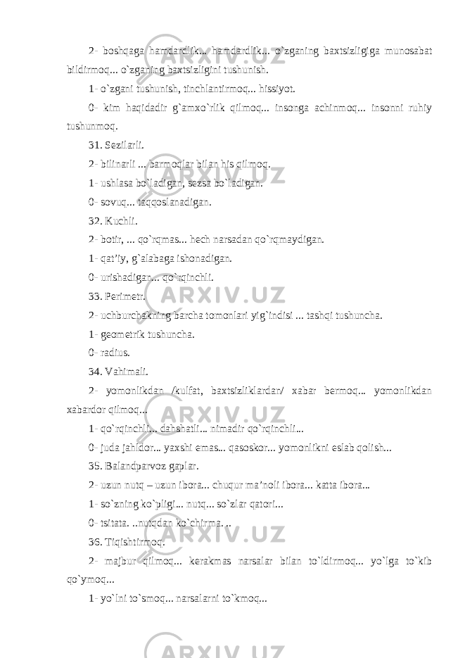 2- boshqaga hamdardlik... hamdardlik... o`zganing baxtsizligiga munosabat bildirmoq... o`zganing baxtsizligini tushunish. 1- o`zgani tushunish, tinchlantirmoq... hissiyot. 0- kim haqidadir g`amxo`rlik qilmoq... insonga achinmoq... insonni ruhiy tushunmoq. 31. Sezilarli. 2- bilinarli ... barmoqlar bilan his qilmoq . 1- ushlasa bo`ladigan, sezsa bo`ladigan. 0- sovuq... taqqoslanadigan. 32. Kuchli. 2- botir, ... qo`rqmas... hech narsadan qo`rqmaydigan. 1- qat’iy, g`alabaga ishonadigan. 0- urishadigan... qo`rqinchli. 33. Perimetr. 2- uchburchakning barcha tomonlari yig`indisi ... tashqi tushuncha. 1- geometrik tushuncha. 0- radius. 34. Vahimali. 2- yomonlikdan /kulfat, baxtsizliklardan/ xabar bermoq... yomonlikdan xabardor qilmoq... 1- qo`rqinchli... dahshatli... nimadir qo`rqinchli... 0- juda jahldor... yaxshi emas... qasoskor... yomonlikni eslab qolish... 35. Balandparvoz gaplar. 2- uzun nutq – uzun ibora... chuqur ma’noli ibora... katta ibora... 1- so`zning ko`pligi... nutq... so`zlar qatori... 0- tsitata. ..nutqdan ko`chirma. .. 36. Tiqishtirmoq. 2- majbur qilmoq... kerakmas narsalar bilan to`ldirmoq... yo`lga to`kib qo`ymoq... 1- yo`lni to`smoq... narsalarni to`kmoq... 