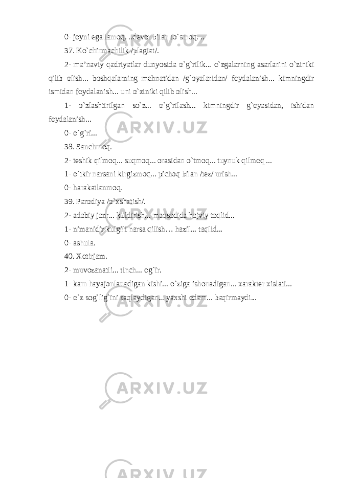 0- joyni egallamoq. ..devor bilan to`smoq. .. 37. Ko`chirmachilik /plagiat/ . 2- ma’naviy qadriyatlar dunyosida o`g`rilik... o`zgalarni ng asarlarini o`ziniki qilib olish... boshqalarni ng mehnatidan /g`oyalaridan/ foydalanish... kimningdir ismidan foydalanish... uni o`ziniki qilib olish... 1- o`zlashtirilgan so`z... o`g`rilash... kimningdir g`oyasidan, ishidan foydalanish... 0- o`g`ri... 38. Sanchmoq. 2- teshik qilmoq... suqmoq... orasidan o`tmoq... tuynuk qilmoq ... 1- o`tkir narsani kirgizmoq... pichoq bilan /tez/ urish... 0- harakatlanmoq. 39. Parodiya /o`xshatish/. 2- adabiy janr... kuldirish... maqsadida hajviy taqlid... 1- nimanidir kulgili narsa qilish… hazil... taqlid... 0- ashula. 40. Xotirjam. 2- muvozanatli... tinch... og`ir . 1- kam hayajonlanadigan kishi... o`ziga ishonadigan... xarakter xislati... 0- o`z sog`lig`ini saqlaydigan... yaxshi odam... baqirmaydi... 