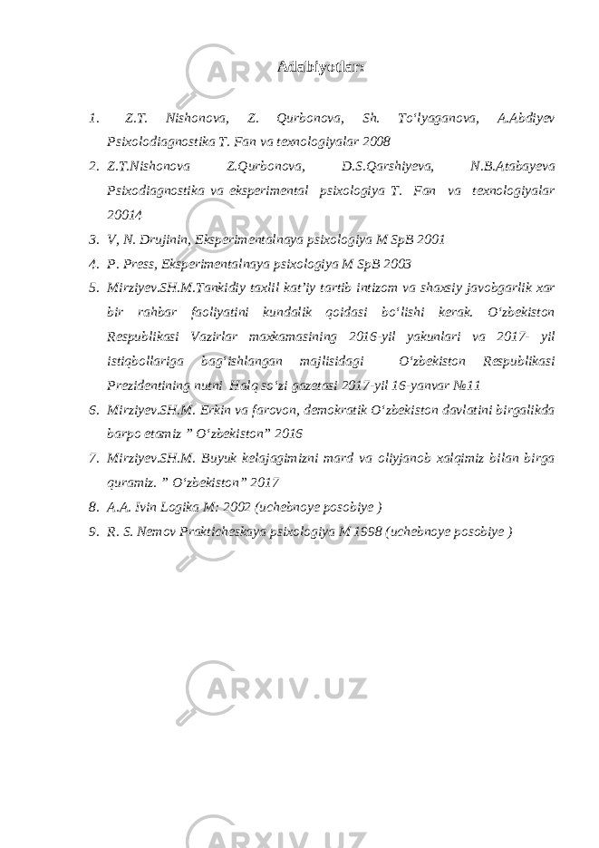 Adabiyotlar: 1. Z.T. Nishonova, Z. Qurbonova, Sh. To‘lyaganova, A.Abdiyev Psixolodiagnostika T. Fan va texnologiyalar 2008 2. Z.T.Nishonova Z.Qurbonova, D.S.Qarshiyeva, N.B.Atabayeva Psixodiagnostika va eksperimental psixologiya T. Fan va texnologiyalar 20014 3. V, N. Drujinin, Eksperimentalnaya psixologiya M SpB 2001 4. P. Press, Eksperimentalnaya psixologiya M SpB 2003 5. Mirziyev.SH.M.Tankidiy taxlil kat’iy tartib intizom va shaxsiy javobgarlik xar bir rahbar faoliyatini kundalik qoidasi bo‘lishi kerak. O‘zbekiston Respublikasi Vazirlar maxkamasining 2016-yil yakunlari va 2017- yil istiqbollariga bag‘ishlangan majlisidagi O‘zbekiston Respublikasi Prezidentining nutni Halq so‘zi gazetasi 2017-yil 16-yanvar №11 6. Mirziyev.SH.M. Erkin va farovon, demokratik O‘zbekiston davlatini birgalikda barpo etamiz ” O‘zbekiston” 2016 7. Mirziyev.SH.M. Buyuk kelajagimizni mard va oliyjanob xalqimiz bilan birga quramiz. ” O‘zbekiston” 2017 8. A.A. Ivin Logika M: 2002 (uchebnoye posobiye ) 9. R. S. Nemov Prakticheskaya psixologiya M 1998 (uchebnoye posobiye ) 