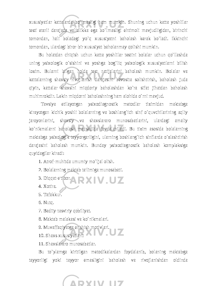 xususiyatlar kattalarda bo`lmasligi ham mumkin. Shuning uchun katta yoshlilar testi etarli darajada validlikka ega bo`lmasligi ehtimoli mavjudligidan, birinchi tomondan, hali boladagi yo`q xususiyatni baholash kerak bo`ladi. Ikkinchi tomondan, ulardagi biror-bir xususiyat baholanmay qolishi mumkin. Bu holatdan chiqish uchun katta yoshlilar testini bolalar uchun qo`llashda uning psixologik o`sishini va yoshga bog`liq psixologik xususiyatlarni bilish lozim. Bularni bilgan holda test natijalarini baholash mumkin. Bolalar va kattalarning shaxsiy rivojlanish darajasini bevosita solishtirish, baholash juda qiyin, kattalar shaxsini miqdoriy baholashdan ko`ra sifat jihatdan baholash muhimrokdir. Lekin miqdorni baholashning ham alohida o`rni mavjud. Tavsiya etilayotgan psixodiagnostik metodlar tizimidan maktabga kirayotgan kichik yoshli bolalarning va boshlang`ich sinf o`quvchilarining aqliy jarayonlarini, shaxsiy va shaxslararo munosabatlarini, ulardagi amaliy ko`nikmalarni baholash maqsadida foydalaniladi. Bu tizim asosida bolalarning maktabga psixologik tayyorgarligini, ularning boshlang`ich sinflarda o`zlashtirish darajasini baholash mumkin. Bunday psixodiagnostik baholash kompleksiga quyidagilar kiradi: 1. Atrof-muhitda umumiy mo`ljal olish. 2. Bolalarning maktab ta&#39;limiga munosabati. 3. Diqqat-e&#39;tibor. 4. Xotira. 5. Tafakkur. 6. Nutq. 7. Badiiy-tasviriy qobiliyat. 8. Maktab malakasi va ko`nikmalari. 9. Muvaffaqiyatga erishish motivlari. 10. Shaxs xususiyatlari. 11. Shaxslararo munosabatlar. Bu to`plamga kiritilgan metodikalardan foydalanib, bolaning maktabga tayyorligi yoki tayyor emasligini baholash va rivojlanishdan oldinda 