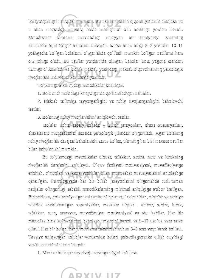 borayotganligini aniqlash mumkin. Bu usullar bolaning qobiliyatlarini aniqlash va u bilan maqsadga muvofiq holda mashg`ulot olib borishga yordam beradi. Metodikalar to`plami maktabdagi muayyan bir tarbiyaviy ishlarning samaradorligini to`g`ri baholash imkonini berish bilan birga 6–7 yoshdan 10–11 yoshgacha bo`lgan bolalarni o`rganishda qo`llash mumkin bo`lgan usullarni ham o`z ichiga oladi. Bu usullar yordamida olingan baholar bitta yagona standart tizimga o`tkaziladi va kichik maktab yoshidagi maktab o`quvchisining psixologik rivojlanishi individual xaritasiga yoziladi. To`plamga 3 xil tipdagi metodikalar kiritilgan. 1. Bola endi maktabga kirayotganda qo`llaniladigan uslublar. 2. Maktab ta&#39;limiga tayyorgarligini va ruhiy rivojlanganligini baholovchi testlar. 3. Bolaning ruhiy rivojlanishini aniqlovchi testlar. Bolalar uchta asosiy sohada – bilish jarayonlari, shaxs xususiyatlari, shaxslararo munosabatlar asosida psixologik jihatdan o`rganiladi. Agar bolaning ruhiy rivojlanish darajasi baholanishi zarur bo`lsa, ularning har biri maxsus usullar bilan baholanishi mumkin. Bu to`plamdagi metodikalar diqqat, tafakkur, xotira, nutq va idrokning rivojlanish darajasini aniqlaydi. O`quv faoliyati motivatsiyasi, muvaffaqiyatga erishish, o`rtoqlari va katta yoshlilar bilan munosabat xususiyatlarini aniqlashga qaratilgan. Psixologiyada har bir bilish jarayonlarini o`rganishda turli-tuman natijalar olinganligi sababli metodikalarning minimal aniqligiga e&#39;tibor berilgan. Birinchidan, bola tarbiyasiga ta&#39;sir etuvchi holatlar, ikkinchidan, o`qitish va tarbiya ta&#39;sirida shakllanadigan xususiyatlar, masalan: diqqat - e&#39;tibor, xotira, idrok, tafakkur, nutq, tasavvur, muvaffaqiyat motivatsiyasi va shu kabilar. Har bir metodika bitta ko`rsatkichni baholash imkonini beradi va 5–10 daqiqa vaqt talab qiladi. Har bir bolani har tomonlama tekshirish uchun 3–6 soat vaqt kerak bo`ladi. Tavsiya etilayotgan uslublar yordamida bolani psixodiagnostika qilish quyidagi vazifalar echimini ta&#39;minlaydi: 1. Mazkur bola qanday rivojlanayotganligini aniqlash. 