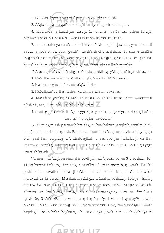 2. Boladagi layoqat va qobiliyatni o`z vaqtida aniqlash. 3. O`qishdan ortda qolish noto`g`ri tarbiyaning sababini topish. 4. Kelajakda tanlanadigan kasbga tayyorlanish va tanlash uchun bolaga, o`qituvchiga va ota-onalarga ilmiy asoslangan tavsiyalar berish. Bu metodikalar yordamida bolani tekshirishda vaqtni tejashning yana bir usuli yakka tartibda emas, balki guruhiy tekshirish olib borishdir. Bu shart-sharoitlar to`g`risida har bir uslubdan keyin yozma izohlar berilgan. Agar izohlar yo`q bo`lsa, bu uslubni ham yakka tartibda, ham guruh sharoitida qo`llash mumkin. Psixodiagnostik tekshirishga kirishishdan oldin quyidagilarni bajarish lozim: 1. Metodika matnini diqqat bilan o`qib, tanishib chiqish kerak. 2. Izohlar mavjud bo`lsa, uni o`qish lozim. 3. Metodikani qo`llash uchun kerakli narsalarni tayyorlash. 4. Metodika yordamida hech bo`lmasa bir bolani sinov uchun mukammal tekshirib, natijalarni tahlil qilib ko`rish lozim. Bolaning maktab ta&#39;limiga tayyorgarligi va bilish jarayonlari rivojlanish darajasini aniqlash metodlari Bolalarning maishiy turmush haqidagi tushunchalarini aniqlash, atrof-muhitda mo`ljal ola bilishini o`rganish. Bolaning turmush haqidagi tushunchalar boyligiga: o`zi, yaqinlari, qarindoshlari, atrofdagilari, u yashayotgan hududdagi kishilar, buYumlar haqidagi tushuncha va bilimlari kiradi. Bunday bilimlar bola ulg`aygan sari ortib boradi. Turmush haqidagi tushunchalar boyligini tadqiq etish uchun 6–7 yoshdan 10– 11 yoshgacha bolalarga beriladigan savollar 10 tadan oshmasligi kerak. Har bir yosh uchun savollar ma&#39;no jihatidan bir xil bo`lsa ham, lekin asta-sekin murakkablashib boradi. Masalan: maktabgacha tarbiya yoshidagi bolaga «Isming nima?» deb savol bersak, 1-sinf o`quvchisiga bu savol biroz boshqacha beriladi: «Isming va familiyang kim?», 2-sinf: «Ota-onangning ismi va familiyasi qanday?», 3-sinf: «Buving va buvangning familiyasi va ismi qanday?» tarzida o`zgarib boradi. Savollarning har bir yosh xususiyatlarini, shu yoshdagi turmush haqidagi tushunchalar boyligini, shu savollarga javob bera olish qobiliyatini 