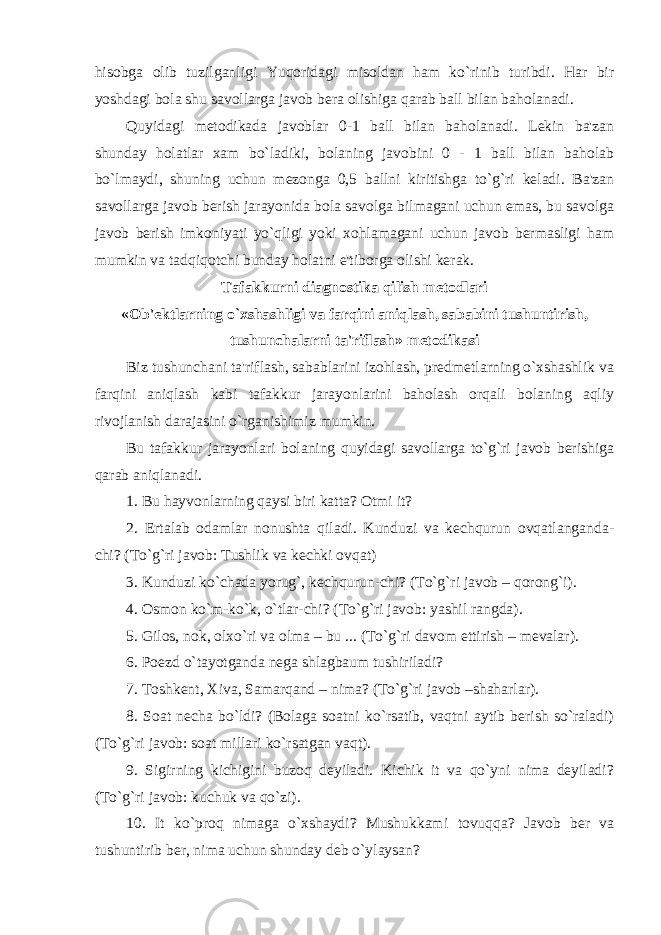 hisobga olib tuzilganligi Yuqoridagi misoldan ham ko`rinib turibdi. Har bir yoshdagi bola shu savollarga javob bera olishiga qarab ball bilan baholanadi. Quyidagi metodikada javoblar 0-1 ball bilan baholanadi. Lekin ba&#39;zan shunday holatlar xam bo`ladiki, bolaning javobini 0 - 1 ball bilan baholab bo`lmaydi, shuning uchun mezonga 0,5 ballni kiritishga to`g`ri keladi. Ba&#39;zan savollarga javob berish jarayonida bola savolga bilmagani uchun emas, bu savolga javob berish imkoniyati yo`qligi yoki xohlamagani uchun javob bermasligi ham mumkin va tadqiqotchi bunday holatni e&#39;tiborga olishi kerak. Tafakkurni diagnostika qilish metodlari «Ob&#39;ektlarning o`xshashligi va farqini aniqlash, sababini tushuntirish, tushunchalarni ta&#39;riflash» metodikasi Biz tushunchani ta&#39;riflash, sabablarini izohlash, predmetlarning o`xshashlik va farqini aniqlash kabi tafakkur jarayonlarini baholash orqali bolaning aqliy rivojlanish darajasini o`rganishimiz mumkin. Bu tafakkur jarayonlari bolaning quyidagi savollarga to`g`ri javob berishiga qarab aniqlanadi. 1. Bu hayvonlarning qaysi biri katta? Otmi it? 2. Ertalab odamlar nonushta qiladi. Kunduzi va kechqurun ovqatlanganda- chi? (To`g`ri javob: Tushlik va kechki ovqat) 3. Kunduzi ko`chada yorug`, kechqurun-chi? (To`g`ri javob – qorong`i). 4. Osmon ko`m-ko`k, o`tlar-chi? (To`g`ri javob: yashil rangda). 5. Gilos, nok, olxo`ri va olma – bu ... (To`g`ri davom ettirish – mevalar). 6. Poezd o`tayotganda nega shlagbaum tushiriladi? 7. Toshkent, Xiva, Samarqand – nima? (To`g`ri javob –shaharlar). 8. Soat necha bo`ldi? (Bolaga soatni ko`rsatib, vaqtni aytib berish so`raladi) (To`g`ri javob: soat millari ko`rsatgan vaqt). 9. Sigirning kichigini buzoq deyiladi. Kichik it va qo`yni nima deyiladi? (To`g`ri javob: kuchuk va qo`zi). 10. It ko`proq nimaga o`xshaydi? Mushukkami tovuqqa? Javob ber va tushuntirib ber, nima uchun shunday deb o`ylaysan? 