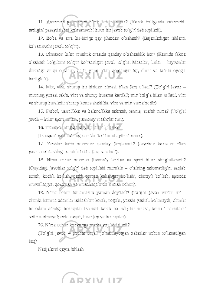 11. Avtomobilga tormoz nima uchun kerak? (Kerak bo`lganda avtomobil tezligini pasaytirishni ko`rsatuvchi biror-bir javob to`g`ri deb topiladi). 12. Bolta va arra bir-biriga qay jihatdan o`xshash? (Bajariladigan ishlarni ko`rsatuvchi javob to`g`ri). 13. Olmaxon bilan mushuk orasida qanday o`xshashlik bor? (Kamida ikkita o`xshash belgilarni to`g`ri ko`rsatilgan javob to`g`ri. Masalan, bular – hayvonlar daraxtga chiqa oladilar, qalin yung bilan qoplanganligi, dumi va to`rtta oyog`i borligidir). 14. Mix, vint, shurup bir-biridan nimasi bilan farq qiladi? (To`g`ri javob – mixning yuzasi tekis, vint va shurup burama kertikli; mix bolg`a bilan uriladi, vint va shurup buraladi; shurup konus shaklida, vint va mix yumaloqdir). 15. Futbol, uzunlikka va balandlikka sakrash, tennis, suzish nima? (To`g`ri javob – bular sport turlari, jismoniy mashqlar turi). 16. Transportning qanday turlarini bilasiz? (transport vositasining kamida ikki turini aytishi kerak). 17. Yoshlar katta odamdan qanday farqlanadi? (Javobda keksalar bilan yoshlar o`rtasidagi kamida ikkita farq sanaladi). 18. Nima uchun odamlar jismoniy tarbiya va sport bilan shug`ullanadi? (Quyidagi javoblar to`g`ri deb topilishi mumkin – o`zining salomatligini saqlab turish, kuchli bo`lish, qaddi-qomati kelishgan bo`lishi, chiroyli bo`lish, sportda muvaffaqiyat qozonish va musobaqalarda Yutish uchun). 19. Nima uchun ishlamaslik yomon deyiladi? (To`g`ri javob variantlari – chunki hamma odamlar ishlashlari kerak, negaki, yaxshi yashab bo`lmaydi; chunki bu odam o`rniga boshqalar ishlashi kerak bo`ladi; ishlamasa, kerakli narsalarni sotib ololmaydi; oziq-ovqat, turar joy va boshqalar) 20. Nima uchun konvertga marka yopishtiriladi? (To`g`ri javob – pochta orqali jo`natilayotgan xabarlar uchun to`lanadigan haq) Natijalarni qayta ishlash 