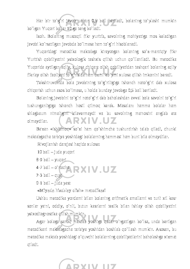 Har bir to`g`ri javob uchun 0,5 ball beriladi, bolaning to`plashi mumkin bo`lgan Yuqori ballar 10 ga teng bo`ladi. Izoh. Bolaning mustaqil fikr yuritib, savolning mohiyatiga mos keladigan javobi ko`rsatilgan javobda bo`lmasa ham to`g`ri hisoblanadi. Yuqoridagi metodika maktabga kirayotgan bolaning so`z-mantiqiy fikr Yuritish qobiliyatini psixologik tashxis qilish uchun qo`llaniladi. Bu metodika Yuqorida aytilgan aqliy, xulosa chiqara olish qobiliyatidan tashqari bolaning aqliy fikrlay olish faoliyati to`g`risida ham ozmi-ko`pmi xulosa qilish imkonini beradi. Tekshiruvchida bola javobining to`g`riligiga ishonch noto`g`ri deb xulosa chiqarish uchun asos bo`lmasa, u holda bunday javobga 0,5 ball beriladi. Bolaning javobini to`g`ri noto`g`ri deb baholashdan avval bola savolni to`g`ri tushunganligiga ishonch hosil qilmoq kerak. Masalan: hamma bolalar ham shlagbaum nimaligini bilavermaydi va bu savolning ma&#39;nosini anglab eta olmaydilar. Ba&#39;zan «ishlamoq» so`zi ham qo`shimcha tushuntirish talab qiladi, chunki maktabgacha tarbiya yoshidagi bolalarning hammasi ham buni bila olmaydilar. Rivojlanish darajasi haqida xulosa: 10 ball – juda yuqori 8-9 ball – yuqori 4-7 ball – o`rtacha 2-3 ball – quyi 0-1 ball – juda past «Miyada hisoblay olish» metodikasi Ushbu metodika yordami bilan bolaning arifmetik amallarni va turli xil kasr sonlar ya&#39;ni, oddiy, o`nli, butun kasrlarni tezlik bilan ishlay olish qobiliyatini psixodiagnostika qilish mumkin. Agar bolaga sanoq maktab yoshiga qadar o`rgatilgan bo`lsa, unda berilgan metodikani maktabgacha tarbiya yoshidan boshlab qo`llash mumkin. Asosan, bu metodika maktab yoshidagi o`quvchi bolalarning qobiliyatlarini baholashga xizmat qiladi. 