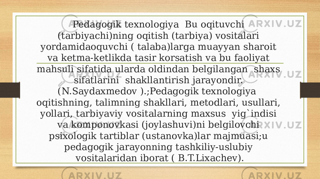 Pedagogik texnologiya  Bu oqituvchi (tarbiyachi)ning oqitish (tarbiya) vositalari yordamidaoquvchi ( talaba)larga muayyan sharoit va ketma-ketlikda tasir korsatish va bu faoliyat mahsuli sifatida ularda oldindan belgilangan  shaxs sifatlarini  shakllantirish jarayondir. (N.Saydaxmedov ).;Pedagogik texnologiya  oqitishning, talimning shakllari, metodlari, usullari, yollari, tarbiyaviy vositalarning maxsus  yig`indisi va komponovkasi (joylashuvi)ni belgilovchi psixologik tartiblar (ustanovka)lar majmuasi;u pedagogik jarayonning tashkiliy-uslubiy vositalaridan iborat ( B.T.Lixachev). 