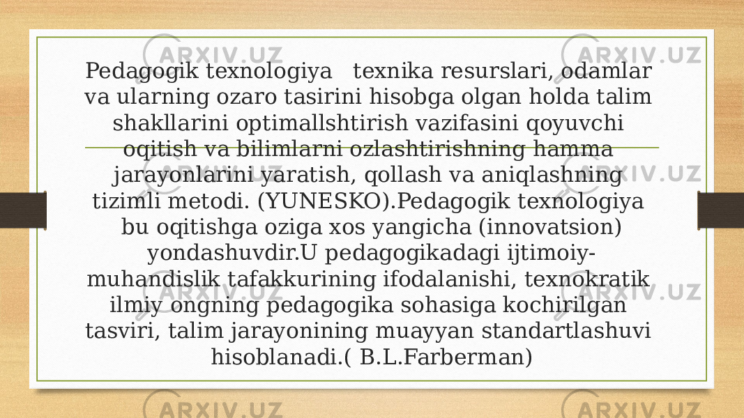 Pedagogik texnologiya   texnika resurslari, odamlar va ularning ozaro tasirini hisobga olgan holda talim shakllarini optimallshtirish vazifasini qoyuvchi oqitish va bilimlarni ozlashtirishning hamma jarayonlarini yaratish, qollash va aniqlashning tizimli metodi. (YUNESKO).Pedagogik texnologiya  bu oqitishga oziga xos yangicha (innovatsion) yondashuvdir.U pedagogikadagi ijtimoiy- muhandislik tafakkurining ifodalanishi, texnokratik ilmiy ongning pedagogika sohasiga kochirilgan tasviri, talim jarayonining muayyan standartlashuvi hisoblanadi.( B.L.Farberman) 