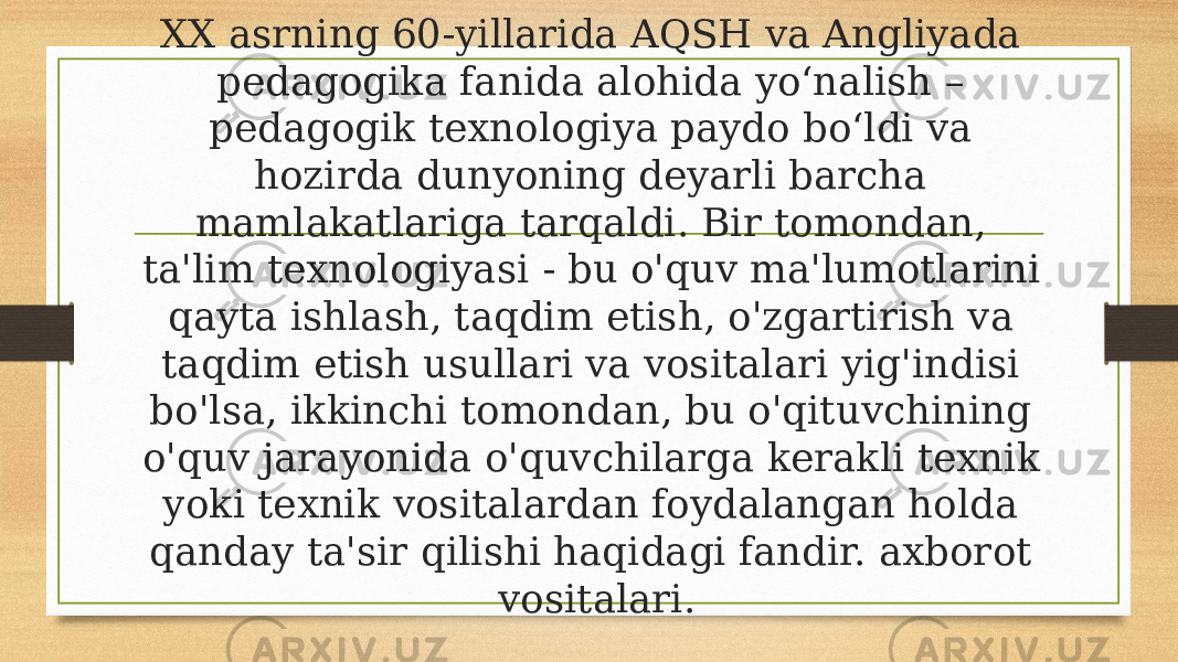 XX asrning 60-yillarida AQSH va Angliyada pedagogika fanida alohida yoʻnalish – pedagogik texnologiya paydo boʻldi va hozirda dunyoning deyarli barcha mamlakatlariga tarqaldi. Bir tomondan, ta&#39;lim texnologiyasi - bu o&#39;quv ma&#39;lumotlarini qayta ishlash, taqdim etish, o&#39;zgartirish va taqdim etish usullari va vositalari yig&#39;indisi bo&#39;lsa, ikkinchi tomondan, bu o&#39;qituvchining o&#39;quv jarayonida o&#39;quvchilarga kerakli texnik yoki texnik vositalardan foydalangan holda qanday ta&#39;sir qilishi haqidagi fandir. axborot vositalari. 