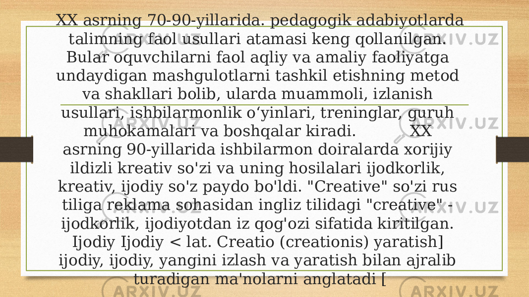 XX asrning 70-90-yillarida. pedagogik adabiyotlarda talimning faol usullari atamasi keng qollanilgan. Bular oquvchilarni faol aqliy va amaliy faoliyatga undaydigan mashgulotlarni tashkil etishning metod va shakllari bolib, ularda muammoli, izlanish usullari, ishbilarmonlik o‘yinlari, treninglar, guruh muhokamalari va boshqalar kiradi. XX asrning 90-yillarida ishbilarmon doiralarda xorijiy ildizli kreativ so&#39;zi va uning hosilalari ijodkorlik, kreativ, ijodiy so&#39;z paydo bo&#39;ldi. &#34;Creative&#34; so&#39;zi rus tiliga reklama sohasidan ingliz tilidagi &#34;creative&#34; - ijodkorlik, ijodiyotdan iz qog&#39;ozi sifatida kiritilgan. Ijodiy Ijodiy < lat. Creatio (creationis) yaratish] ijodiy, ijodiy, yangini izlash va yaratish bilan ajralib turadigan ma&#39;nolarni anglatadi [ 