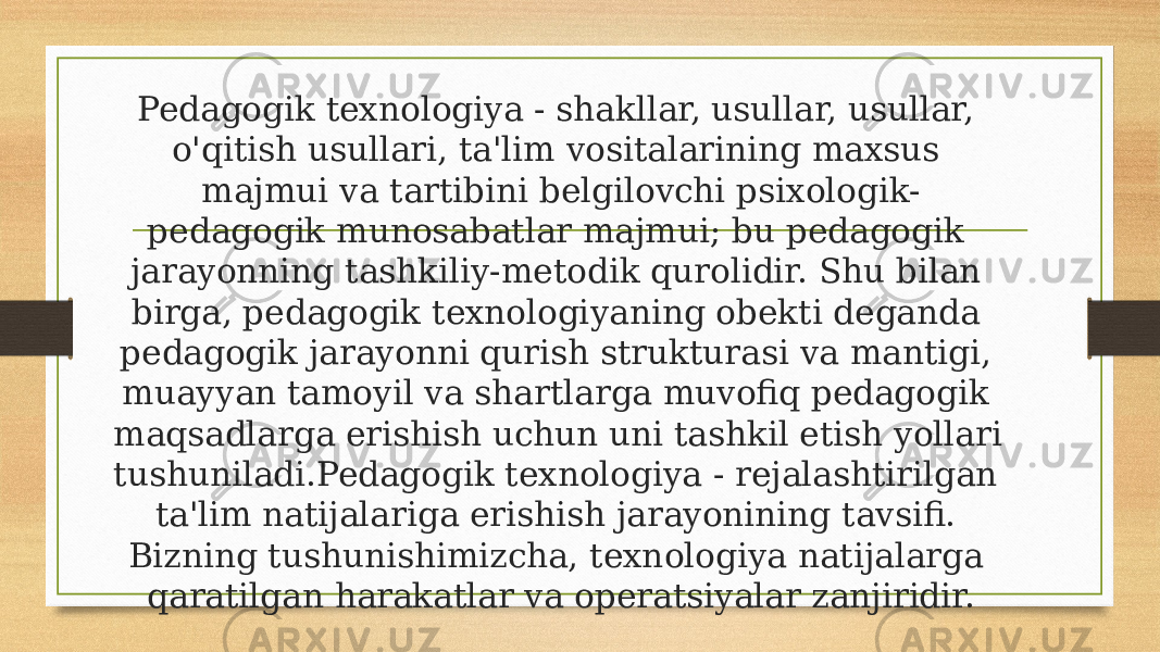 Pedagogik texnologiya - shakllar, usullar, usullar, o&#39;qitish usullari, ta&#39;lim vositalarining maxsus majmui va tartibini belgilovchi psixologik- pedagogik munosabatlar majmui; bu pedagogik jarayonning tashkiliy-metodik qurolidir. Shu bilan birga, pedagogik texnologiyaning obekti deganda pedagogik jarayonni qurish strukturasi va mantigi, muayyan tamoyil va shartlarga muvofiq pedagogik maqsadlarga erishish uchun uni tashkil etish yollari tushuniladi.Pedagogik texnologiya - rejalashtirilgan ta&#39;lim natijalariga erishish jarayonining tavsifi. Bizning tushunishimizcha, texnologiya natijalarga qaratilgan harakatlar va operatsiyalar zanjiridir. 