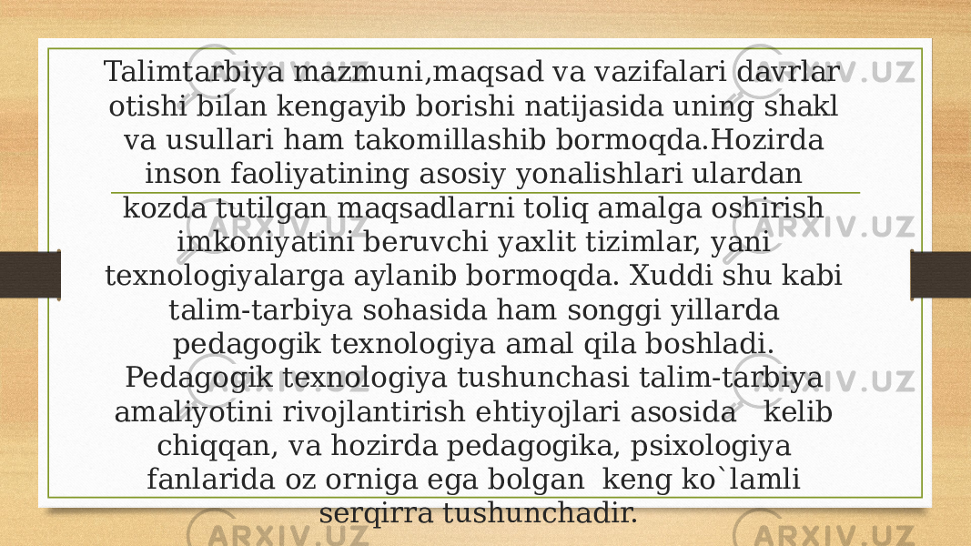 Talimtarbiya mazmuni,maqsad va vazifalari davrlar  otishi bilan kengayib borishi natijasida uning shakl va usullari ham takomillashib bormoqda.Hozirda inson faoliyatining asosiy yonalishlari ulardan kozda tutilgan maqsadlarni toliq amalga oshirish imkoniyatini beruvchi yaxlit tizimlar, yani texnologiyalarga aylanib bormoqda. Xuddi shu kabi talim-tarbiya sohasida ham songgi yillarda pedagogik texnologiya amal qila boshladi. Pedagogik texnologiya tushunchasi talim-tarbiya amaliyotini rivojlantirish ehtiyojlari asosida   kelib chiqqan, va hozirda pedagogika, psixologiya fanlarida oz orniga ega bolgan  keng ko`lamli serqirra tushunchadir. 