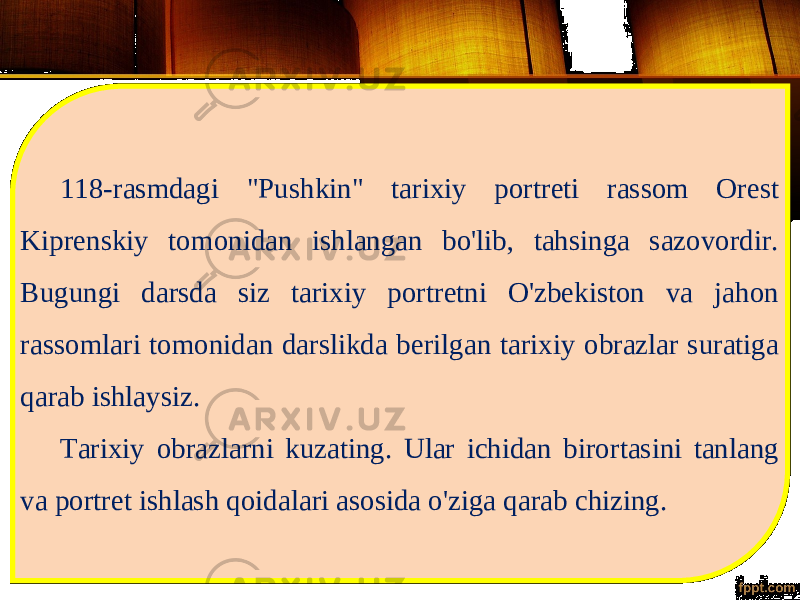 118-rasmdagi &#34;Pushkin&#34; tarixiy portreti rassom Orest Kiprenskiy tomonidan ishlangan bo&#39;lib, tahsinga sazovordir. Bugungi darsda siz tarixiy portretni O&#39;zbekiston va jahon rassomlari tomonidan darslikda berilgan tarixiy obrazlar suratiga qarab ishlaysiz. Tarixiy obrazlarni kuzating. Ular ichidan birortasini tanlang va portret ishlash qoidalari asosida o&#39;ziga qarab chizing. 