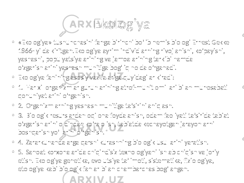 Ekologiya • «Ekologiya» tushunchasini fanga birinchi bo&#39;lib nemis biologi Ernest Gekkel 1866- yilda kiritgan.Ekologiya ayrim individlarning rivojlanishi, ko&#39;payishi, yashashi, populyatsiyalarining va jamoalarining tarkibi hamda o&#39;zgarishlarini yashash muhitiga bog&#39;liq holda o&#39;rganadi. • Ekologiya fanining asosiy vazifalariga quyidagilar kiradi: • 1. Har xil organizmlar guruhlarining atrof-muhit omillari bilan munosabati qonuniyatlarini o&#39;rganish. • 2. Organizmlarning yashash muhitiga ta&#39;sirini aniqlash. • 3. Biologik resurslardan oqilona foydalanish, odam faoliyati ta&#39;sirida tabiat o&#39;zgarishlarini oldindan ko&#39;ra olish, tabiatda kechayotgan jarayonlarni boshqarish yo&#39;llarini o&#39;rganish. • 4. Zararkunandalarga qarshi kurashning biologik usullarini yaratish. • 5. Sanoat korxonalarida chiqindisiz texnologiyani ishlab chiqish va joriy etish. Ekologiya genetika, evolutsiya ta&#39;limoti, sistematika, fiziologiya, etologiya kabi biologik fanlar bilan chambarchas bog&#39;langan. 