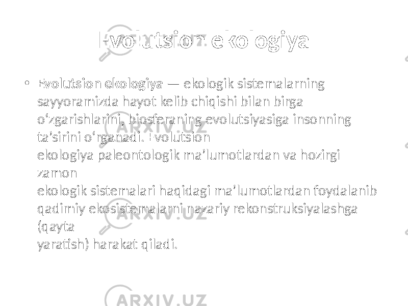 Evolutsion ekologiya • Evolutsion ekologiya — ekologik sistemalarning sayyoramizda hayot kelib chiqishi bilan birga o‘zgarishlarini, biosferaning evolutsiyasiga insonning ta’sirini o‘rganadi. Evolutsion ekologiya paleontologik ma’lumotlardan va hozirgi zamon ekologik sistemalari haqidagi ma’lumotlardan foydalanib qadimiy ekosistemalarni nazariy rekonstruksiyalashga (qayta yaratish) harakat qiladi. 