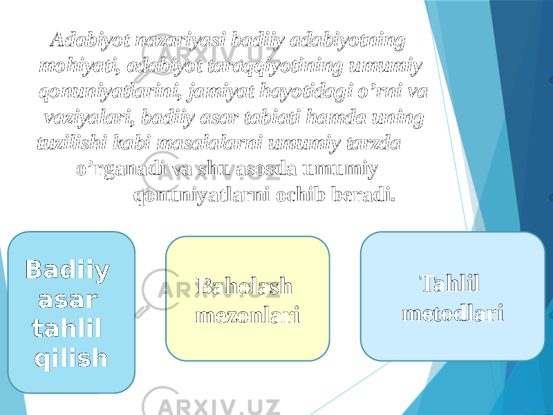  Adabiyot nazariyasi badiiy adabiyotning mohiyati, adabiyot taraqqiyotining umumiy qonuniyatlarini, jamiyat hayotidagi o’rni va vaziyalari, badiiy asar tabiati hamda uning tuzilishi kabi masalalarni umumiy tarzda o’rganadi va shu asosda umumiy qonuniyatlarni ochib beradi. Badiiy asar tahlil qilish Baholash mezonlari Tahlil metodlari 