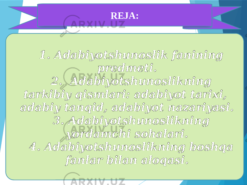 REJA: 1. Adabiyotshunoslik fanining predmeti. 2. Adabiyotshunoslikning tarkibiy qismlari: adabiyot tarixi, adabiy tanqid, adabiyot nazariyasi. 3. Adabiyotshunoslikning yordamchi sohalari. 4. Adabiyotshunoslikning boshqa fanlar bilan aloqasi. 