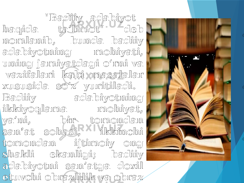  &#34;Badiiy adabiyot haqida ta’limot&#34; deb nomlanib, bunda badiiy adabiyotning mohiyati, uning jamiyatdagi o‘rni va vazifalari kabi masalalar xususida so‘z yuritiladi. Badiiy adabiyotning ikkiyoqlama mohiyat, ya’ni, bir tomondan san’at sohasi, ikkinchi tomondan ijtimoiy ong shakli ekanligi; badiiy adabiyotni san’atga doxil etuvchi obrazlilik va obraz tushunchalari ayni shu bo‘limda o‘rganiladi. . 