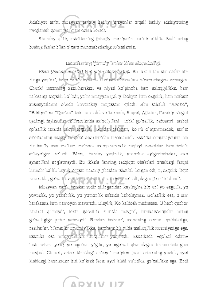 Adabiyot tarixi muayyan tarixiy badiiy jarayonlar orqali badiiy adabiyotning rivojlanish qonuniyatlqrini ochib beradi. Shunday qilib, estetikaning falsafiy mohiyatini ko`rib o`tdik. Endi uning boshqa fanlar bilan o`zaro munosabatlariga to`xtalamiz. Estetikaning ijtimoiy fanlar bilan aloqadorligi. Etika (Axloqshunoslik) fani bilan aloqadorligi . Bu ikkala fan shu qadar bir- biriga yaqinki, hatto ba`zi davrlarda ular yetarli darajada o`zaro chegaralanmagan. Chunki insonning xatti-harakati va niyati ko`pincha ham axloqiylikka, ham nafosatga tegishli bo`ladi, ya`ni muayyan ijobiy faoliyat ham ezgulik, ham nafosat xususiyatlarini o`zida birvarakay mujassam qiladi. Shu sababli “Avesto”, “Bibliya” va “Qur`on” kabi muqaddas kitoblarda, Suqrot, Aflotun, Forobiy singari qadimgi faylasuflar ta`limotlarida axloqiylikni - ichki go`zallik, nafosatni- tashqi go`zallik tarzida talqin etganlar. Bundan tashqari, ko`rib o`tganimizdek, san`at estetikaning asosiy tadqiqot obektlaridan hisoblanadi. Estetika o`rganayotgan har bir badiiy asar ma`lum ma`noda axloqshunoslik nuqtayi nazaridan ham tadqiq etilayotgan bo`ladi. Biroq, bunday yaqinlik, yuqorida aytganimizdek, aslo aynanlikni anglatmaydi. Bu ikkala fanning tadqiqot obektlari orasidagi farqni birinchi bo`lib buyuk Arastu nazariy jihatdan isbotlab bergan edi; u, ezgulik faqat harakatda, go`zallik esa harakatsiz ham namoyon bo`ladi, degan fikrni bildiradi. Muayyan xatti- harakat sodir qilinganidan keyingina biz uni yo ezgulik, yo yovuzlik, yo yaxshilik, yo yomonlik sifatida baholaymiz. Go`zallik esa, o`zini harakatsiz ham namoyon etaveradi. Olaylik, Ko`kaldosh madrasasi. U hech qachon harakat qilmaydi, lekin go`zallik sifatida mavjud, harakatsizligidan uning go`zalligiga putur yetmaydi. Bundan tashqari, axloqning qonun- qoidalariga, nasihatlar, hikmatlar umumiylikka, barchaga bir xilda taalluqlilik xususiyatiga ega. Estetika esa muayyanlikni aniqlikni yoqtiradi. Estetikada «go`zal odam» tushunchasi yo`q; yo «go`zal yigit», yo «go`zal qiz» degan tushunchalargina mavjud. Chunki, erkak kishidagi chiroyli mo`ylov faqat erkakning yuzida, ayol kishidagi husnlardan biri-ko`krak faqat ayol kishi vujudida go`zallikka ega. Endi 