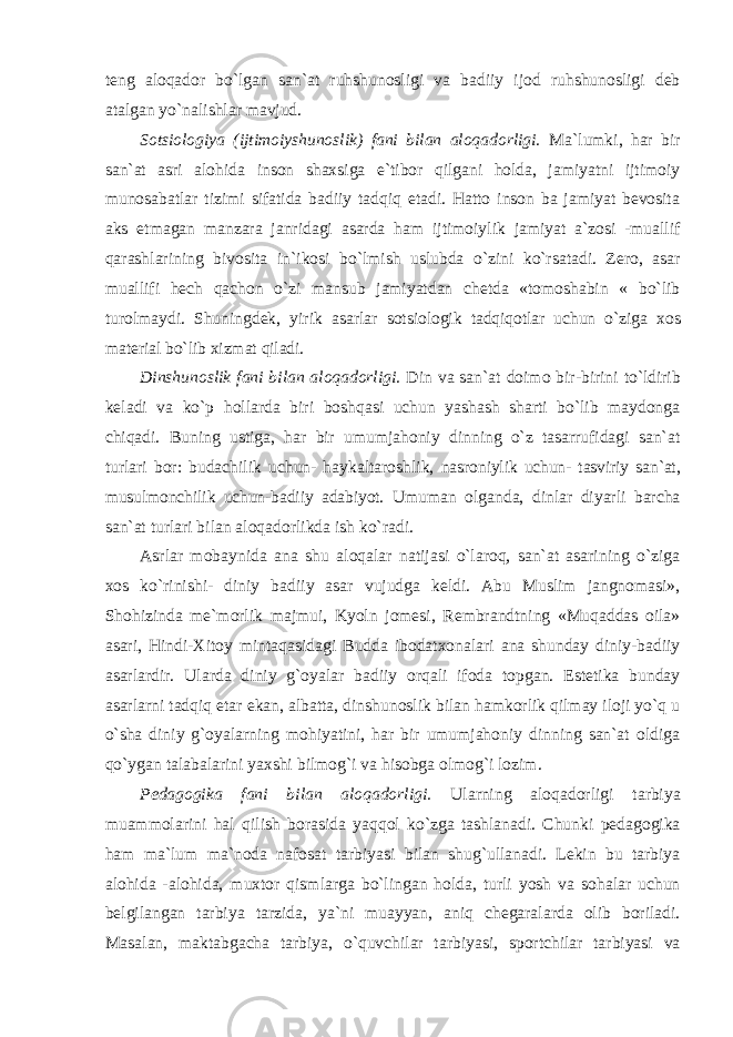 teng aloqador bo`lgan san`at ruhshunosligi va badiiy ijod ruhshunosligi deb atalgan yo`nalishlar mavjud. Sotsiologiya (ijtimoiyshunoslik) fani bilan aloqadorligi. Ma`lumki, har bir san`at asri alohida inson shaxsiga e`tibor qilgani holda, jamiyatni ijtimoiy munosabatlar tizimi sifatida badiiy tadqiq etadi. Hatto inson ba jamiyat bevosita aks etmagan manzara janridagi asarda ham ijtimoiylik jamiyat a`zosi -muallif qarashlarining bivosita in`ikosi bo`lmish uslubda o`zini ko`rsatadi. Zero, asar muallifi hech qachon o`zi mansub jamiyatdan chetda «tomoshabin « bo`lib turolmaydi. Shuningdek, yirik asarlar sotsiologik tadqiqotlar uchun o`ziga xos material bo`lib xizmat qiladi. Dinshunoslik fani bilan aloqadorligi. Din va san`at doimo bir-birini to`ldirib keladi va ko`p hollarda biri boshqasi uchun yashash sharti bo`lib maydonga chiqadi. Buning ustiga, har bir umumjahoniy dinning o`z tasarrufidagi san`at turlari bor: budachilik uchun- haykaltaroshlik, nasroniylik uchun- tasviriy san`at, musulmonchilik uchun-badiiy adabiyot. Umuman olganda, dinlar diyarli barcha san`at turlari bilan aloqadorlikda ish ko`radi. Asrlar mobaynida ana shu aloqalar natijasi o`laroq, san`at asarining o`ziga xos ko`rinishi- diniy badiiy asar vujudga keldi. Abu Muslim jangnomasi», Shohizinda me`morlik majmui, Kyoln jomesi, Rembrandtning «Muqaddas oila» asari, Hindi-Xitoy mintaqasidagi Budda ibodatxonalari ana shunday diniy-badiiy asarlardir. Ularda diniy g`oyalar badiiy orqali ifoda topgan. Estetika bunday asarlarni tadqiq etar ekan, albatta, dinshunoslik bilan hamkorlik qilmay iloji yo`q u o`sha diniy g`oyalarning mohiyatini, har bir umumjahoniy dinning san`at oldiga qo`ygan talabalarini yaxshi bilmog`i va hisobga olmog`i lozim. Pedagogika fani bilan aloqadorligi. Ularning aloqadorligi tarbiya muammolarini hal qilish borasida yaqqol ko`zga tashlanadi. Chunki pedagogika ham ma`lum ma`noda nafosat tarbiyasi bilan shug`ullanadi. Lekin bu tarbiya alohida -alohida, muxtor qismlarga bo`lingan holda, turli yosh va sohalar uchun belgilangan tarbiya tarzida, ya`ni muayyan, aniq chegaralarda olib boriladi. Masalan, maktabgacha tarbiya, o`quvchilar tarbiyasi, sportchilar tarbiyasi va 