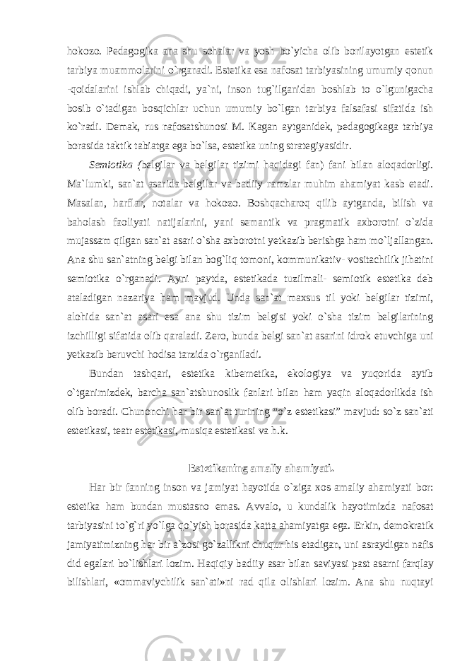 hokozo. Pedagogika ana shu sohalar va yosh bo`yicha olib borilayotgan estetik tarbiya muammolarini o`rganadi. Estetika esa nafosat tarbiyasining umumiy qonun -qoidalarini ishlab chiqadi, ya`ni, inson tug`ilganidan boshlab to o`lgunigacha bosib o`tadigan bosqichlar uchun umumiy bo`lgan tarbiya falsafasi sifatida ish ko`radi. Demak, rus nafosatshunosi M. Kagan aytganidek, pedagogikaga tarbiya borasida taktik tabiatga ega bo`lsa, estetika uning strategiyasidir. Semiotika ( belgilar va belgilar tizimi haqidagi fan) fani bilan aloqadorligi. Ma`lumki, san`at asarida belgilar va badiiy ramzlar muhim ahamiyat kasb etadi. Masalan, harflar, notalar va hokozo. Boshqacharoq qilib aytganda, bilish va baholash faoliyati natijalarini, yani semantik va pragmatik axborotni o`zida mujassam qilgan san`at asari o`sha axborotni yetkazib berishga ham mo`ljallangan. Ana shu san`atning belgi bilan bog`liq tomoni, kommunikativ- vositachilik jihatini semiotika o`rganadi. Ayni paytda, estetikada tuzilmali- semiotik estetika deb ataladigan nazariya ham mavjud. Unda san`at maxsus til yoki belgilar tizimi, alohida san`at asari esa ana shu tizim belgisi yoki o`sha tizim belgilarining izchilligi sifatida olib qaraladi. Zero, bunda belgi san`at asarini idrok etuvchiga uni yetkazib beruvchi hodisa tarzida o`rganiladi. Bundan tashqari, estetika kibernetika, ekologiya va yuqorida aytib o`tganimizdek, barcha san`atshunoslik fanlari bilan ham yaqin aloqadorlikda ish olib boradi. Chunonchi har bir san`at turining “o`z estetikasi” mavjud: so`z san`ati estetikasi, teatr estetikasi, musiqa estetikasi va h.k. Estetikaning amaliy ahamiyati. Har bir fanning inson va jamiyat hayotida o`ziga xos amaliy ahamiyati bor: estetika ham bundan mustasno emas. Avvalo, u kundalik hayotimizda nafosat tarbiyasini to`g`ri yo`lga qo`yish borasida katta ahamiyatga ega. Erkin, demokratik jamiyatimizning har bir a`zosi go`zallikni chuqur his etadigan, uni asraydigan nafis did egalari bo`lishlari lozim. Haqiqiy badiiy asar bilan saviyasi past asarni farqlay bilishlari, «ommaviychilik san`ati»ni rad qila olishlari lozim. Ana shu nuqtayi 