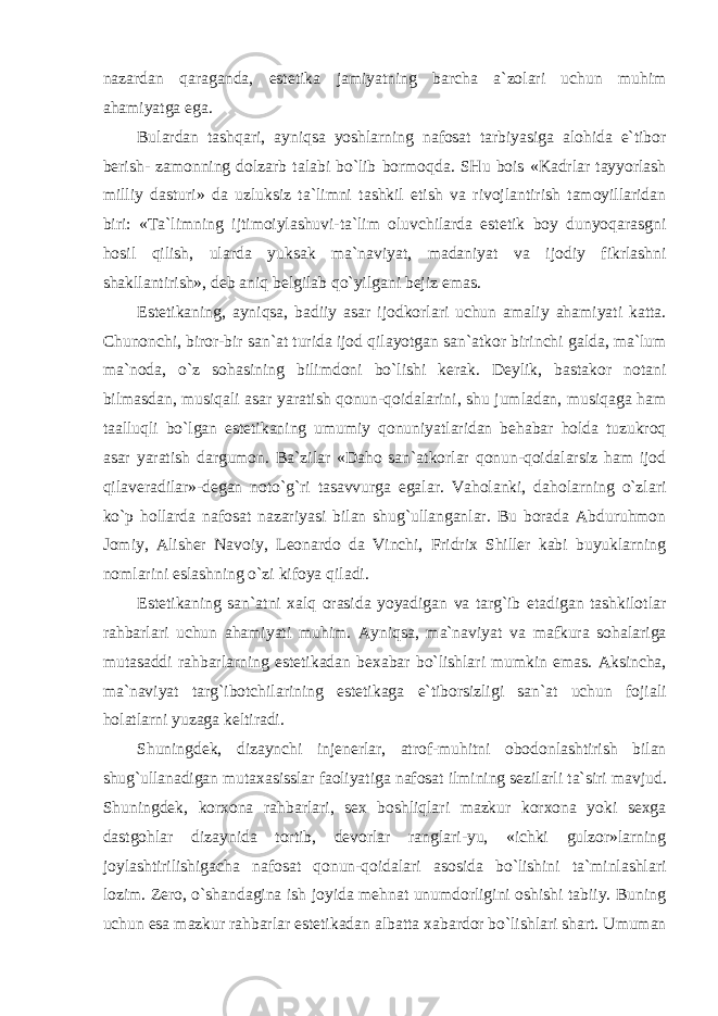 nazardan qaraganda, estetika jamiyatning barcha a`zolari uchun muhim ahamiyatga ega. Bulardan tashqari, ayniqsa yoshlarning nafosat tarbiyasiga alohida e`tibor berish- zamonning dolzarb talabi bo`lib bormoqda. SHu bois «Kadrlar tayyorlash milliy dasturi» da uzluksiz ta`limni tashkil etish va rivojlantirish tamoyillaridan biri: «Ta`limning ijtimoiylashuvi-ta`lim oluvchilarda estetik boy dunyoqarasgni hosil qilish, ularda yuksak ma`naviyat, madaniyat va ijodiy fikrlashni shakllantirish», deb aniq belgilab qo`yilgani bejiz emas. Estetikaning, ayniqsa, badiiy asar ijodkorlari uchun amaliy ahamiyati katta. Chunonchi, biror-bir san`at turida ijod qilayotgan san`atkor birinchi galda, ma`lum ma`noda, o`z sohasining bilimdoni bo`lishi kerak. Deylik, bastakor notani bilmasdan, musiqali asar yaratish qonun-qoidalarini, shu jumladan, musiqaga ham taalluqli bo`lgan estetikaning umumiy qonuniyatlaridan behabar holda tuzukroq asar yaratish dargumon. Ba`zilar «Daho san`atkorlar qonun-qoidalarsiz ham ijod qilaveradilar»-degan noto`g`ri tasavvurga egalar. Vaholanki, daholarning o`zlari ko`p hollarda nafosat nazariyasi bilan shug`ullanganlar. Bu borada Abduruhmon Jomiy, Alisher Navoiy, Leonardo da Vinchi, Fridrix Shiller kabi buyuklarning nomlarini eslashning o`zi kifoya qiladi. Estetikaning san`atni xalq orasida yoyadigan va targ`ib etadigan tashkilotlar rahbarlari uchun ahamiyati muhim. Ayniqsa, ma`naviyat va mafkura sohalariga mutasaddi rahbarlarning estetikadan bexabar bo`lishlari mumkin emas. Aksincha, ma`naviyat targ`ibotchilarining estetikaga e`tiborsizligi san`at uchun fojiali holatlarni yuzaga keltiradi. Shuningdek, dizaynchi injenerlar, atrof-muhitni obodonlashtirish bilan shug`ullanadigan mutaxasisslar faoliyatiga nafosat ilmining sezilarli ta`siri mavjud. Shuningdek, korxona rahbarlari, sex boshliqlari mazkur korxona yoki sexga dastgohlar dizaynida tortib, devorlar ranglari-yu, «ichki gulzor»larning joylashtirilishigacha nafosat qonun-qoidalari asosida bo`lishini ta`minlashlari lozim. Zero, o`shandagina ish joyida mehnat unumdorligini oshishi tabiiy. Buning uchun esa mazkur rahbarlar estetikadan albatta xabardor bo`lishlari shart. Umuman 