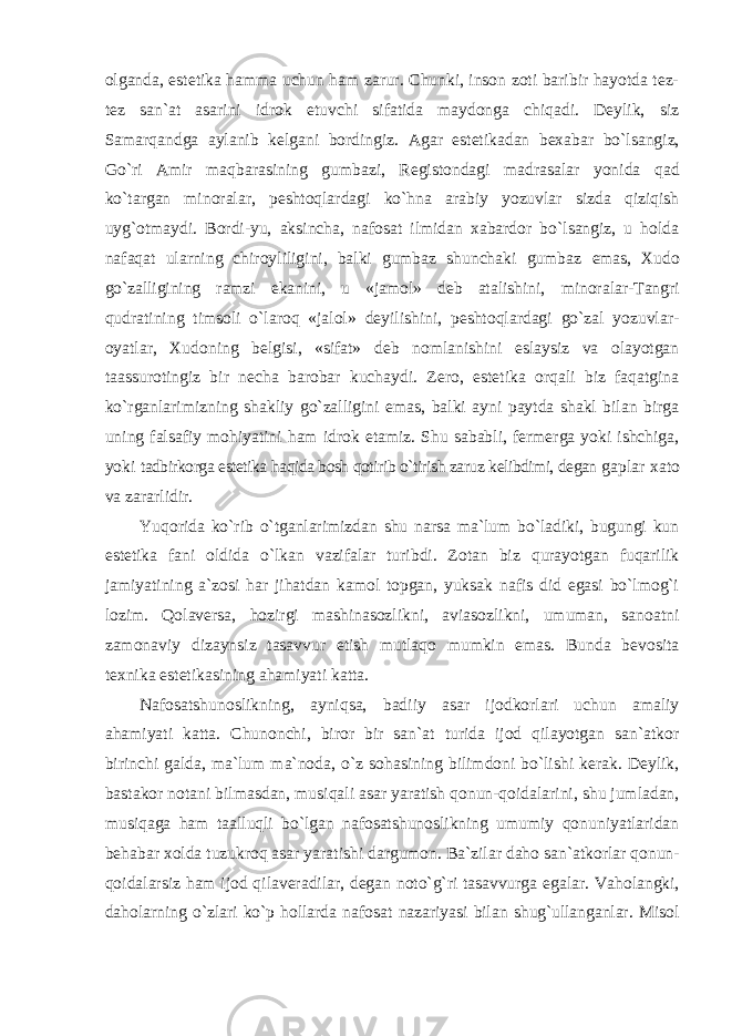 olganda, estetika hamma uchun ham zarur. Chunki, inson zoti baribir hayotda tez- tez san`at asarini idrok etuvchi sifatida maydonga chiqadi. Deylik, siz Samarqandga aylanib kelgani bordingiz. Agar estetikadan bexabar bo`lsangiz, Go`ri Amir maqbarasining gumbazi, Registondagi madrasalar yonida qad ko`targan minoralar, peshtoqlardagi ko`hna arabiy yozuvlar sizda qiziqish uyg`otmaydi. Bordi-yu, aksincha, nafosat ilmidan xabardor bo`lsangiz, u holda nafaqat ularning chiroyliligini, balki gumbaz shunchaki gumbaz emas, Xudo go`zalligining ramzi ekanini, u «jamol» deb atalishini, minoralar-Tangri qudratining timsoli o`laroq «jalol» deyilishini, peshtoqlardagi go`zal yozuvlar- oyatlar, Xudoning belgisi, «sifat» deb nomlanishini eslaysiz va olayotgan taassurotingiz bir necha barobar kuchaydi. Zero, estetika orqali biz faqatgina ko`rganlarimizning shakliy go`zalligini emas, balki ayni paytda shakl bilan birga uning falsafiy mohiyatini ham idrok etamiz. Shu sababli, fermerga yoki ishchiga, yoki tadbirkorga estetika haqida bosh qotirib o`tirish zaruz kelibdimi, degan gaplar xato va zararlidir. Yuqorida ko`rib o`tganlarimizdan shu narsa ma`lum bo`ladiki, bugungi kun estetika fani oldida o`lkan vazifalar turibdi. Zotan biz qurayotgan fuqarilik jamiyatining a`zosi har jihatdan kamol topgan, yuksak nafis did egasi bo`lmog`i lozim. Qolaversa, hozirgi mashinasozlikni, aviasozlikni, umuman, sanoatni zamonaviy dizaynsiz tasavvur etish mutlaqo mumkin emas. Bunda bevosita texnika estetikasining ahamiyati katta. Nafosatshunoslikning, ayniqsa, badiiy asar ijodkorlari uchun amaliy ahamiyati katta. Chunonchi, biror bir san`at turida ijod qilayotgan san`atkor birinchi galda, ma`lum ma`noda, o`z sohasining bilimdoni bo`lishi kerak. Deylik, bastakor notani bilmasdan, musiqali asar yaratish qonun-qoidalarini, shu jumladan, musiqaga ham taalluqli bo`lgan nafosatshunoslikning umumiy qonuniyatlaridan behabar xolda tuzukroq asar yaratishi dargumon. Ba`zilar daho san`atkorlar qonun- qoidalarsiz ham ijod qilaveradilar, degan noto`g`ri tasavvurga egalar. Vaholangki, daholarning o`zlari ko`p hollarda nafosat nazariyasi bilan shug`ullanganlar. Misol 