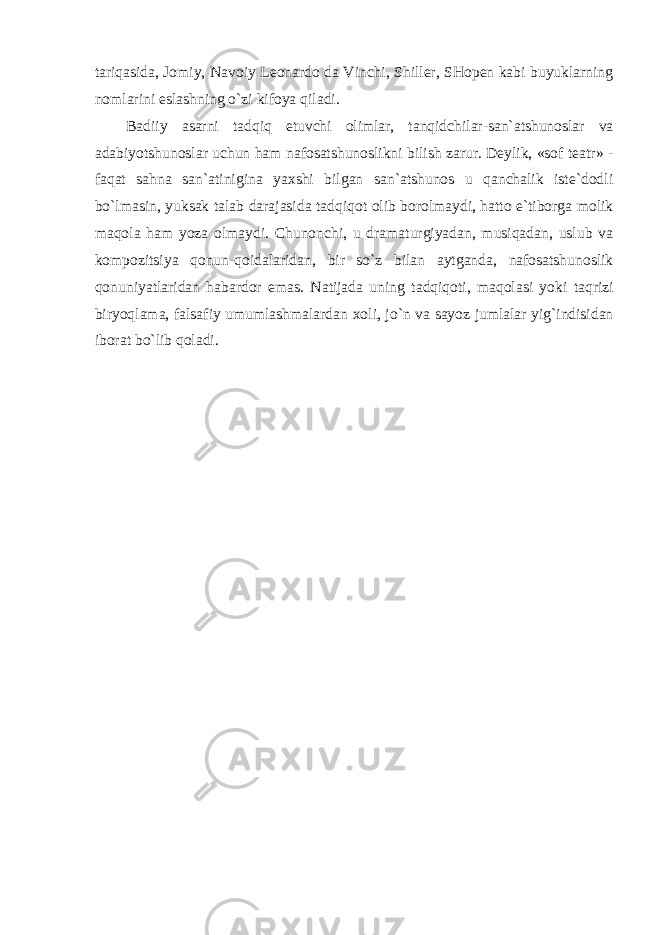 tariqasida, Jomiy, Navoiy Leonardo da Vinchi, Shiller, SHopen kabi buyuklarning nomlarini eslashning o`zi kifoya qiladi. Badiiy asarni tadqiq etuvchi olimlar, tanqidchilar-san`atshunoslar va adabiyotshunoslar uchun ham nafosatshunoslikni bilish zarur. Deylik, «sof teatr» - faqat sahna san`atinigina yaxshi bilgan san`atshunos u qanchalik iste`dodli bo`lmasin, yuksak talab darajasida tadqiqot olib borolmaydi, hatto e`tiborga molik maqola ham yoza olmaydi. Chunonchi, u dramaturgiyadan, musiqadan, uslub va kompozitsiya qonun-qoidalaridan, bir so`z bilan aytganda, nafosatshunoslik qonuniyatlaridan habardor emas. Natijada uning tadqiqoti, maqolasi yoki taqrizi biryoqlama, falsafiy umumlashmalardan xoli, jo`n va sayoz jumlalar yig`indisidan iborat bo`lib qoladi. 