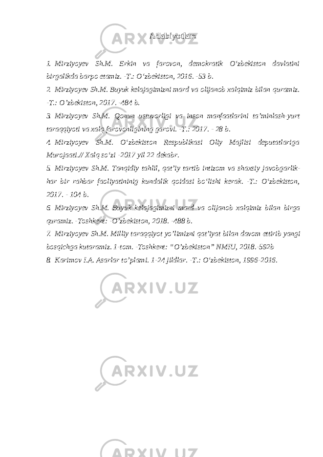 Adabiyotlar: 1. Mirziyoyev Sh.M. Erkin va farovon, demokratik O‘zbekiston davlatini birgalikda barpo etamiz. -T.: O‘zbekiston, 2016. -53 b. 2. Mirziyoyev Sh.M. Buyuk kelajagimizni mard va olijanob xalqimiz bilan quramiz. -T.: O’zbekiston, 2017. -484 b. 3. Mirziyoyev Sh.M. Qonun ustuvorligi va inson manfaatlarini ta’minlash- yurt taraqqiyoti va xalq farovonligining garovi. -T.: 2017. - 28 b. 4. Mirziyoyev Sh.M. O‘zbekiston Respublikasi Oliy Majlisi deputatlariga Murojaati.// Xalq so‘zi -2017 yil 22 dekabr. 5. Mirziyoyev Sh . M . Tanqidiy tahlil , qat ’ iy tartib intizom va shaxsiy javobgarlik - har bir rahbar faoliyatininig kundalik qoidasi bo ‘ lishi kerak . -T.: O ‘ zbekiston , 2017. - 104 b . 6. Mirziyoyev Sh . M . Buyuk kelajagimizni mard va olijanob xalqimiz bilan birga quramiz . - Toshkent : - O ’ zbekiston , 2018. -488 b . 7. Mirziyoyev Sh . M . Milliy taraqqiyot yo ’ limizni qat ’ iyat bilan davom ettirib yangi bosqichga kutaramiz . 1-tom. -Toshkent: “O’zbekiston” NMIU, 2018.-592b 8. Karimov I.A. Asarlar to’plami. 1-24 jildlar. -T.: O‘zbekiston, 1996-2016. 