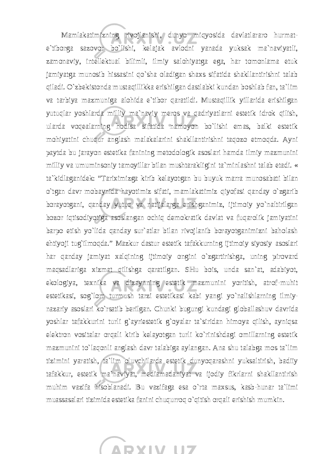 Mamlakatimizning rivojlanishi, dunyo miqyosida davlatlararo hurmat- e`tiborga sazovor bo`lishi, kelajak avlodni yanada yuksak ma`naviyatli, zamonaviy, intellektual bilimli, ilmiy salohiyatga ega, har tomonlama etuk jamiyatga munosib hissasini qo`sha oladigan shaxs sifatida shakllantirishni talab qiladi. O`zbekistonda mustaqillikka erishilgan dastlabki kundan boshlab fan, ta`lim va tarbiya mazmuniga alohida e`tibor qaratildi. Mustaqillik yillarida erishilgan yutuqlar yoshlarda milliy ma`naviy meros va qadriyatlarni estetik idrok qilish, ularda voqealarning hodisa sifatida namoyon bo`lishi emas, balki estetik mohiyatini chuqur anglash malakalarini shakllantirishni taqozo etmoqda. Ayni paytda bu jarayon estetika fanining metodologik asoslari hamda ilmiy mazmunini milliy va umuminsoniy tamoyillar bilan mushtarakligini ta`minlashni talab etadi. « ta`kidlaganidek: “Tariximizga kirib kelayotgan bu buyuk marra munosabati bilan o`tgan davr mobaynida hayotimiz sifati, mamlakatimiz qiyofasi qanday o`zgarib borayotgani, qanday yutuq va natijalarga erishganimiz, ijtimoiy yo`naltirilgan bozor iqtisodiyotiga asoslangan ochiq demokratik davlat va fuqarolik jamiyatini barpo etish yo`lida qanday sur`atlar bilan rivojlanib borayotganimizni baholash ehtiyoji tug`ilmoqda.” Mazkur dastur estetik tafakkurning ijtimoiy siyosiy asoslari har qanday jamiyat xalqining ijtimoiy ongini o`zgartirishga, uning pirovard maqsadlariga xizmat qilishga qaratilgan. SHu bois, unda san`at, adabiyot, ekologiya, texnika va dizaynning estetik mazmunini yoritish, atrof-muhit estetikasi, sog`lom turmush tarzi estetikasi kabi yangi yo`nalishlarning ilmiy- nazariy asoslari ko`rsatib berilgan. Chunki bugungi kundagi globallashuv davrida yoshlar tafakkurini turli g`ayriestetik g`oyalar ta`siridan himoya qilish, ayniqsa elektron vositalar orqali kirib kelayotgan turli ko`rinishdagi omillarning estetik mazmunini to`laqonli anglash davr talabiga aylangan. Ana shu talabga mos ta`lim tizimini yaratish, ta`lim oluvchilarda estetik dunyoqarashni yuksaltirish, badiiy tafakkur, estetik ma`naviyat, mediamadaniyat va ijodiy fikrlarni shakllantirish muhim vazifa hisoblanadi. Bu vazifaga esa o`rta maxsus, kasb-hunar ta`limi muassasalari tizimida estetika fanini chuqurroq o`qitish orqali erishish mumkin. 