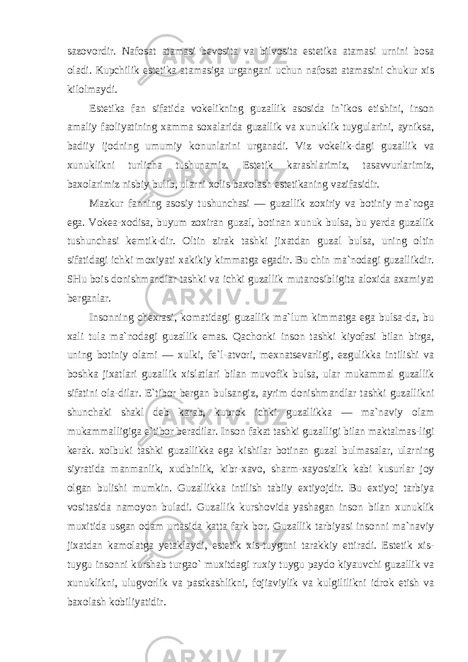 sazovordir. Nafosat atamasi bevosita va bilvosita estetika atamasi urnini bosa oladi. Kupchilik estetika atamasiga urgangani uchun nafosat atamasini chukur xis kilolmaydi. Estetika fan sifatida vokelikning guzallik asosida in`ikos etishini, inson amaliy faoliyatining xamma soxalarida guzallik va xunuklik tuygularini, ayniksa, badiiy ijodning umumiy konunlarini urganadi. Viz vokelik-dagi guzallik va xunuklikni turlicha tushunamiz. Estetik karashlarimiz, tasavvurlarimiz, baxolarimiz nisbiy bulib, ularni xolis baxolash estetikaning vazifasidir. Mazkur fanning asosiy tushunchasi — guzallik zoxiriy va botiniy ma`noga ega. Vokea-xodisa, buyum zoxiran guzal, botinan xunuk bulsa, bu yerda guzallik tushunchasi kemtik-dir. Oltin zirak tashki jixatdan guzal bulsa, uning oltin sifatidagi ichki moxiyati xakikiy kimmatga egadir. Bu chin ma`nodagi guzallikdir. SHu bois donishmandlar tashki va ichki guzallik mutanosibligita aloxida axamiyat berganlar. Insonning chexrasi, komatidagi guzallik ma`lum kimmatga ega bulsa-da, bu xali tula ma`nodagi guzallik emas. Qachonki inson tashki kiyofasi bilan birga, uning botiniy olami — xulki, fe`l-atvori, mexnatsevarligi, ezgulikka intilishi va boshka jixatlari guzallik xislatlari bilan muvofik bulsa, ular mukammal guzallik sifatini ola-dilar. E`tibor bergan bulsangiz, ayrim donishmandlar tashki guzallikni shunchaki shakl deb karab, kuprok ichki guzallikka — ma`naviy olam mukammalligiga e`tibor beradilar. Inson fakat tashki guzalligi bilan maktalmas-ligi kerak. xolbuki tashki guzallikka ega kishilar botinan guzal bulmasalar, ularning siyratida manmanlik, xudbinlik, kibr-xavo, sharm-xayosizlik kabi kusurlar joy olgan bulishi mumkin. Guzallikka intilish tabiiy extiyojdir. Bu extiyoj tarbiya vositasida namoyon buladi. Guzallik kurshovida yashagan inson bilan xunuklik muxitida usgan odam urtasida katta fark bor. Guzallik tarbiyasi insonni ma`naviy jixatdan kamolatga yetaklaydi, estetik xis-tuyguni tarakkiy ettiradi. Estetik xis- tuygu insonni kurshab turgao` muxitdagi ruxiy tuygu paydo kiyauvchi guzallik va xunuklikni, ulugvorlik va pastkashlikni, fojiaviylik va kulgililikni idrok etish va baxolash kobiliyatidir. 